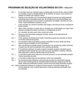 PROGRAMA DE SELEÇÃO DE VOLUNTÁRIOS DO CVV - PAG:51/71
20 ( ) O voluntário deve ser orientado sobre a programação anual do Posto, sobre as faltas
em reuniões e sobre a obrigatoriedade em se devolver as chaves, caso venha a se
desligar do trabalho por qualquer motivo.
21 ( ) Espera-se do voluntário uma conscientização global do serviço que está prestando
voluntariamente à sociedade sendo que, na ocorrência de uma eventualidade, ele
possa zelar pelo posto como se fosse o coordenador do trabalho, atuando com bom
senso, responsabilidade e disciplina, por ex:
 como proceder se o próximo voluntário não chegou e ele terá que tomar a decisão de
fechar o posto;
 algum outro voluntário no posto não se comporta em conformidade com algum item
previsto no Regimento Interno do Posto ou no Regimento do CVV;
 Um voluntário de outro posto visita o posto sem avisar.
22 ( ) Deve-se evitar interromper quaisquer reuniões, exceto as de treinamento de
candidatos novos.
23 ( ) Evitar qualquer transferência de horário de plantão quando isso acarretar em deixar
um horário indisponível (janela).
24 ( ) Os voluntários estão autorizados a prestar entrevistas na mídia ,desde que ele já
tenha 6 meses de trabalho no CVV Samaritano.
25 ( ) O(s) voluntário(s) de plantão pode(m) permanecer nas reuniões que estão ocorrendo
no posto que não será considerado como ausência ao plantão.
26 ( ) É considerado abandono do posto e sujeito à exclusão qualquer voluntário que se
ausentar do posto durante seu turno sem que outro voluntário o substitua. Cláusula
esta válida para a saída do plantão antes do seu término.
27 ( ) O voluntário poderá entrar pela porta da frente do posto e na sua admissão receberá
chaves das portas do posto.
28 ( ) O voluntário poderá trajar-se naturalmente, porém sem sobriedade.
29 ( ) Os voluntários estão obrigados a participar das reuniões de treinamento mensais
(R.G) e das reuniões gerais de voluntários (RGV) bimensais, podendo ter 50% de
faltas, desde que justificadas durante o período anual que serão abonadas as faltas.
30 ( ) Será considerada presença em qualquer reunião quando o voluntário chegar até 15
minutos após seu início. A partir deste prazo, a lista de presença não poderá mais
ser assinada.
 