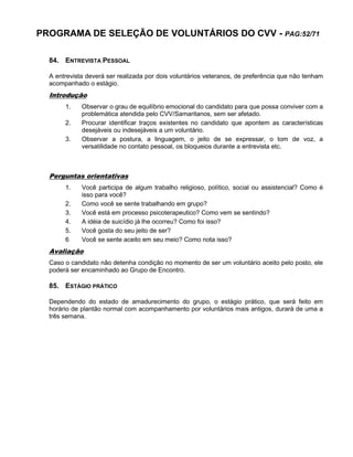 PROGRAMA DE SELEÇÃO DE VOLUNTÁRIOS DO CVV - PAG:52/71
84. ENTREVISTA PESSOAL
A entrevista deverá ser realizada por dois voluntários veteranos, de preferência que não tenham
acompanhado o estágio.
Introdução
1. Observar o grau de equilíbrio emocional do candidato para que possa conviver com a
problemática atendida pelo CVV/Samaritanos, sem ser afetado.
2. Procurar identificar traços existentes no candidato que apontem as características
desejáveis ou indesejáveis a um voluntário.
3. Observar a postura, a linguagem, o jeito de se expressar, o tom de voz, a
versatilidade no contato pessoal, os bloqueios durante a entrevista etc.
Perguntas orientativas
1. Você participa de algum trabalho religioso, político, social ou assistencial? Como é
isso para você?
2. Como você se sente trabalhando em grupo?
3. Você está em processo psicoterapeutico? Como vem se sentindo?
4. A idéia de suicídio já lhe ocorreu? Como foi isso?
5. Você gosta do seu jeito de ser?
6 Você se sente aceito em seu meio? Como nota isso?
Avaliação
Caso o candidato não detenha condição no momento de ser um voluntário aceito pelo posto, ele
poderá ser encaminhado ao Grupo de Encontro.
85. ESTÁGIO PRÁTICO
Dependendo do estado de amadurecimento do grupo, o estágio prático, que será feito em
horário de plantão normal com acompanhamento por voluntários mais antigos, durará de uma a
três semana.
 