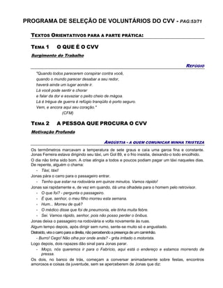 PROGRAMA DE SELEÇÃO DE VOLUNTÁRIOS DO CVV - PAG:53/71
TEXTOS ORIENTATIVOS PARA A PARTE PRÁTICA:
TEMA 1 O QUE É O CVV
Surgimento do Trabalho
REFÚGIO
"Quando todos parecerem conspirar contra você,
quando o mundo parecer desabar a seu redor,
haverá ainda um lugar aonde ir.
Lá você pode sentir e chorar
e falar da dor e esvaziar o peito cheio de mágoa.
Lá é trégua de guerra é refúgio tranqüilo é porto seguro.
Vem, e ancora aqui seu coração."
(CFM)
TEMA 2 A PESSOA QUE PROCURA O CVV
Motivação Profunda
ANGÚSTIA - A QUEM COMUNICAR MINHA TRISTEZA
Os termômetros marcavam a temperatura de sete graus e caía uma garoa fina e constante.
Jonas Ferreira estava dirigindo seu táxi, um Gol 89, e o frio insistia, deixando-o todo encolhido.
O dia não tinha sido bom. A crise atingia a todos e poucos podiam pagar um táxi naqueles dias.
De repente, alguém o chama:
- Táxi, táxi!
Jonas pára o carro para o passageiro entrar.
- Tenho que estar na rodoviária em quinze minutos. Vamos rápido!
Jonas sai rapidamente e, de vez em quando, dá uma olhadela para o homem pelo retrovisor.
- O que foi? - pergunta o passageiro.
- É que, senhor, o meu filho morreu esta semana.
- Hum... Morreu de quê?
- O médico disse que foi de pneumonia, ele tinha muita febre.
- Sei. Vamos rápido, senhor, pois não posso perder o ônibus.
Jonas deixa o passageiro na rodoviária e volta novamente às ruas.
Algum tempo depois, após dirigir sem rumo, sente-se muito só e angustiado.
Distraído,viraocarroparaadireita,nãopercebendoapresençadeumcaminhão.
- Burro! Cego! Não olha por onde anda? - grita irritado o motorista.
Logo depois, dois rapazes dão sinal para Jonas parar.
- Moço, nós queremos ir para o Fabrício, aqui está o endereço e estamos morrendo de
pressa.
Os dois, no banco de trás, começam a conversar animadamente sobre festas, encontros
amorosos e coisas da juventude, sem se aperceberem de Jonas que diz:
 