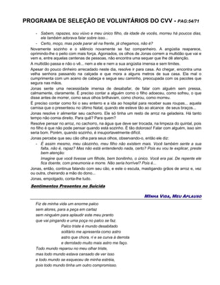 PROGRAMA DE SELEÇÃO DE VOLUNTÁRIOS DO CVV - PAG:54/71
- Sabem, rapazes, sou viúvo e meu único filho, da idade de vocês, morreu há poucos dias,
ele também adorava falar sobre isso...
- Certo, moço, mas pode parar ali na frente, já chegamos, não é?
Novamente sozinho e o silêncio novamente se faz companheiro. A angústia reaparece,
oprimindo-lhe o peito com mais força. Agoniados, os olhos de Jonas correm a multidão que vai e
vem e, entre aquelas centenas de pessoas, não encontra uma sequer que lhe dê atenção.
A multidão passa e não o vê... nem a ele e nem a sua angústia imensa e sem limites.
Apesar do pouco dinheiro arrecadado neste dia, resolve ir para casa. Ao chegar, encontra uma
velha senhora passando na calçada e que mora a alguns metros de sua casa. Ela mal o
cumprimenta com um aceno de cabeça e segue seu caminho, preocupada com os pacotes que
segura nas mãos.
Jonas sente uma necessidade imensa de desabafar, de falar com alguém sem pressa,
calmamente, claramente. É preciso contar a alguém como o filho adoeceu, como sofreu, o que
disse antes de morrer, como seus olhos brilhavam, como chorou, como morreu.
É preciso contar como foi o seu enterro e a ida ao hospital para receber suas roupas... aquela
camisa que o presenteou no último Natal, quando ele esteve tão ao alcance de seus braços...
Jonas resolve ir alimentar seu cachorro. Ele só tinha um resto de arroz na geladeira. Há tanto
tempo não comia direito. Para quê? Para quem?
Resolve pensar no arroz, no cachorro, na água que deve ser trocada, na limpeza do quintal, pois
no filho é que não pode pensar quando está sozinho. É tão doloroso! Falar com alguém, isso sim
seria bom. Porém, quando sozinho, é insuportavelmente difícil.
Jonas percebe que seu cão olha para seus olhos, observando-o, então ele diz:
- É assim mesmo, meu cãozinho, meu filho não existem mais. Você também sente a sua
falta, não é, rapaz? Mas não está entendendo nada, certo? Pois eu vou te explicar, preste
bem atenção:
Imagine que você tivesse um filhote, bem bonitinho, o único. Você era pai. De repente ele
fica doente, com pneumonia e morre. Não seria horrível? Pois é...
Jonas, então, continua falando com seu cão, e este o escuta, mastigando grãos de arroz e, vez
ou outra, cheirando a mão do dono...
Jonas, empolgado, conta-lhe tudo.
Sentimentos Presentes no Suicida
MINHA VIDA, MEU APLAUSO
Fiz de minha vida um enorme palco
sem atores, para a peça em cartaz
sem ninguém para aplaudir este meu pranto
que vai pingando e uma poça no palco se faz.
Palco triste é mundo desabitado
solitário me apresenta como astro
astro que chora, ri e se curva à derrota
e derrotado muito mais astro me faço.
Todo mundo reparou no meu olhar triste,
mas todo mundo estava cansado de ver isso
e todo mundo se esqueceu de minha estréia,
pois todo mundo tinha um outro compromisso.
 