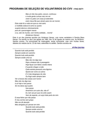 PROGRAMA DE SELEÇÃO DE VOLUNTÁRIOS DO CVV - PAG:55/71
Mas um dia meu palco, escuro, continuou
e muita gente curiosa veio me ver
viram no palco um corpo já estendido
eram meus fãs que vieram para me ver morrer.
Esta noite foi a noite em que eu virei astro
a multidão estava lá como eu queria
suspirei eterna e vitoriosamente
pois ali o personagem nascia
e eu, ator do mundo, com minha solidaão... morria!
(Anderson Herzer)
Este é um dos poemas escritos por Anderson Herzer, cujo nome verdadeiro é Sandra Mara
Herzer. Foi escrito no dia 5 de agosto de 1982. Dia 10 de agosto do mesmo ano, às 9h30min,
Sandra morreu. Foi encontrada de madrugada, ainda consciente, mas com muitas dores,
debaixo do viaduto da Av. 23 de maio, estendida no asfalto. Sandra suicidou-se.
A VIA LÁCTEA
Quando tudo está perdido
Sempre existe em caminho
Quando tudo está perdido
Sempre existe uma luz
Mas não me diga isso
Hoje a tristeza não é passageira
Hoje fiquei com febre a tarde inteira
E quando chegar a noite
Cada estrela parecerá uma lágrima
Queria ser como os outros
E rir das desgraças da vida
Ou fingir estar sempre bem
Ver a leveza das coisas com humor
Mas não me diga isso
é só hoje e isso passa
Só me deixe aqui quieto
Isso passa
Amanhã é um outro dia, não é?
Eu nem sei por que me sinto assim
Vem de repente, um anjo triste perto de mim
E essa febre que não passa
E meu sorriso sem graça
Não me dê atenção
Mas obrigado por pensar em mim
Quando tudo está perdido
Sempre existe uma luz
Quando tudo está perdido
 