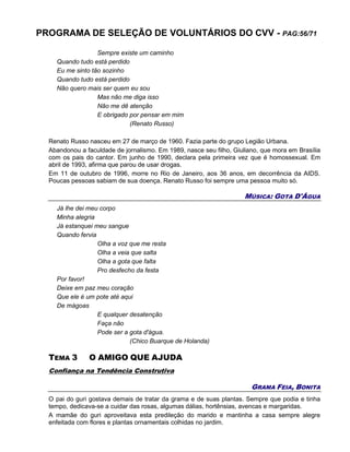 PROGRAMA DE SELEÇÃO DE VOLUNTÁRIOS DO CVV - PAG:56/71
Sempre existe um caminho
Quando tudo está perdido
Eu me sinto tão sozinho
Quando tudo está perdido
Não quero mais ser quem eu sou
Mas não me diga isso
Não me dê atenção
E obrigado por pensar em mim
(Renato Russo)
Renato Russo nasceu em 27 de março de 1960. Fazia parte do grupo Legião Urbana.
Abandonou a faculdade de jornalismo. Em 1989, nasce seu filho, Giuliano, que mora em Brasília
com os pais do cantor. Em junho de 1990, declara pela primeira vez que é homossexual. Em
abril de 1993, afirma que parou de usar drogas.
Em 11 de outubro de 1996, morre no Rio de Janeiro, aos 36 anos, em decorrência da AIDS.
Poucas pessoas sabiam de sua doença. Renato Russo foi sempre uma pessoa muito só.
MÚSICA: GOTA D'ÁGUA
Já lhe dei meu corpo
Minha alegria
Já estanquei meu sangue
Quando fervia
Olha a voz que me resta
Olha a veia que salta
Olha a gota que falta
Pro desfecho da festa
Por favor!
Deixe em paz meu coração
Que ele é um pote até aqui
De mágoas
E qualquer desatenção
Faça não
Pode ser a gota d'água.
(Chico Buarque de Holanda)
TEMA 3 O AMIGO QUE AJUDA
Confiança na Tendência Construtiva
GRAMA FEIA, BONITA
O pai do guri gostava demais de tratar da grama e de suas plantas. Sempre que podia e tinha
tempo, dedicava-se a cuidar das rosas, algumas dálias, hortênsias, avencas e margaridas.
A mamãe do guri aproveitava esta predileção do marido e mantinha a casa sempre alegre
enfeitada com flores e plantas ornamentais colhidas no jardim.
 