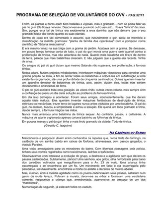 PROGRAMA DE SELEÇÃO DE VOLUNTÁRIOS DO CVV - PAG:57/71
Enfim, as plantas e flores eram bem tratadas e viçosas, mas o gramado... nem se podia falar ao
pai do guri. Ele ficava nervoso. Desconversava puxando outro assunto... ficava "tiririca" de raiva.
Sim, porque esta tal de tiririca era exatamente a erva daninha que não deixava que o seu
gramado fosse tão bonito quanto as suas plantas.
Dentro de casa era tão comentado o assunto, que naturalmente o guri sabia de memória a
classificação da maldita gramínea: "planta da família das ciperáceas" com o pomposo nome
científico de "Sclaria tenacissima".
E era mesmo tenaz na sua briga com a grama do jardim. Acabava com a grama. Se deixasse,
em pouco tempo tomava conta de tudo, o pai do guri movia uma guerra sem quartel contra a
proliferação da tiririca, mas não adiantava de nada. Quanto mais batatinha ele tirava de dentro
da terra, parece que mais batatinhas cresciam. E não julguem que a guerra era recente. Vinha
de anos.
Os amigos do pai do guri diziam que mesmo Satanás não superava, em proliferação, a famosa
tiririca.
Nessa altura, faziam projetos mirabolantes; inventavam máquinas vibradoras para peneirar uma
grande porção de terra, a fim de retirar todas as batatinhas e colocá-las em substituição à terra
existente no gramado, até uma profundidade de cinquenta centímetros. Outros queriam inventar
um aparelho detector de batatinhas de tiririca, pois, assim, diziam eles, todas elas seriam
descobertas e arrancadas da terra.
O pai do guri aceitava toda esta gozação, às vezes rindo, outras vezes calado, mas sempre com
a confiança de quem um dia daria solução ao problema da famosa tiririca.
Um dia isso começou a acontecer. Foram seus amigos, inconscientemente, que lhe deram
aquela ideia maluca. Eles queriam inventar máquinas fantásticas de destruição de tiririca,
elétricas ou mecânicas; trazer terra de lugares nunca antes visitados por uma batatinha. O pai do
guri, no entanto, buscou a simplicidade e achou a solução. Ele queria um lindo gramado e tinha,
desde sempre, a fórmula mágica nas mãos.
Nunca mais arrancou uma batatinha de tiririca sequer. Ao contrário, passou a cultivá-las. A
máquina de aparar o gramado apenas cortava baixinho as folhinhas de tiririca.
Em poucos meses o pai do guri tinha o mais lindo gramado da cidade. Todo de tiririca.
(Geraldo C. Izaguirre)
NA CADÊNCIA DO SAMBA
Maconheiros e perigosos! Assim eram conhecidos os rapazes que, numa tarde de domingo, na
cadência de um samba batido em caixas de fósforos, atravessava, com passos gingados, o
viaduto Paraíso.
Uma visão ameaçadora para os moradores do bairro. Com diversas passagens pela polícia,
tinham seus nomes registrados como toxicômanos, ladrões e traficantes.
Observávamos com interesse a evolução do grupo, a destreza e a agilidade com que davam os
passos cadenciados. Subitamente, pânico! Uma senhora, aos gritos, olha horrorizada para baixo
dos paredões inclinados que mergulhavam para a Av. 23 de maio. Uma criança tinha
escorregado e se encontrava por um fio. Um movimento em falso e ela escorregaria pelo
paredão e, inevitavelmente, encontraria a morte no asfalto a dezenas de metros abaixo.
Mas, curioso, com a mesma agilidade como os jovens cadenciavam seus passos, saltaram num
gesto de muita leveza. Pularam a mureta, deram-se as mãos e formaram uma verdadeira
corrente, resgatando a criança que, amedrontada, agarrava-se ao pescoço de um dos
"malfeitores".
Numa fração de segundo, já estavam todos no viaduto.
 