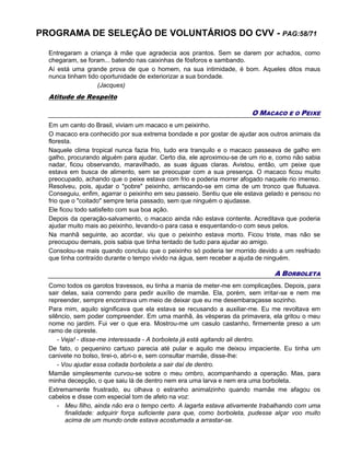 PROGRAMA DE SELEÇÃO DE VOLUNTÁRIOS DO CVV - PAG:58/71
Entregaram a criança à mãe que agradecia aos prantos. Sem se darem por achados, como
chegaram, se foram... batendo nas caixinhas de fósforos e sambando.
Aí está uma grande prova de que o homem, na sua intimidade, é bom. Aqueles ditos maus
nunca tinham tido oportunidade de exteriorizar a sua bondade.
(Jacques)
Atitude de Respeito
O MACACO E O PEIXE
Em um canto do Brasil, viviam um macaco e um peixinho.
O macaco era conhecido por sua extrema bondade e por gostar de ajudar aos outros animais da
floresta.
Naquele clima tropical nunca fazia frio, tudo era tranquilo e o macaco passeava de galho em
galho, procurando alguém para ajudar. Certo dia, ele aproximou-se de um rio e, como não sabia
nadar, ficou observando, maravilhado, as suas águas claras. Avistou, então, um peixe que
estava em busca de alimento, sem se preocupar com a sua presença. O macaco ficou muito
preocupado, achando que o peixe estava com frio e poderia morrer afogado naquele rio imenso.
Resolveu, pois, ajudar o "pobre" peixinho, arriscando-se em cima de um tronco que flutuava.
Conseguiu, enfim, agarrar o peixinho em seu passeio. Sentiu que ele estava gelado e pensou no
frio que o "coitado" sempre teria passado, sem que ninguém o ajudasse.
Ele ficou todo satisfeito com sua boa ação.
Depois da operação-salvamento, o macaco ainda não estava contente. Acreditava que poderia
ajudar muito mais ao peixinho, levando-o para casa e esquentando-o com seus pelos.
Na manhã seguinte, ao acordar, viu que o peixinho estava morto. Ficou triste, mas não se
preocupou demais, pois sabia que tinha tentado de tudo para ajudar ao amigo.
Consolou-se mais quando concluiu que o peixinho só poderia ter morrido devido a um resfriado
que tinha contraído durante o tempo vivido na água, sem receber a ajuda de ninguém.
A BORBOLETA
Como todos os garotos travessos, eu tinha a mania de meter-me em complicações. Depois, para
sair delas, saía correndo para pedir auxílio de mamãe. Ela, porém, sem irritar-se e nem me
repreender, sempre encontrava um meio de deixar que eu me desembaraçasse sozinho.
Para mim, aquilo significava que ela estava se recusando a auxiliar-me. Eu me revoltava em
silêncio, sem poder compreender. Em uma manhã, às vésperas da primavera, ela gritou o meu
nome no jardim. Fui ver o que era. Mostrou-me um casulo castanho, firmemente preso a um
ramo de cipreste.
- Veja! - disse-me interessada - A borboleta já está agitando ali dentro.
De fato, o pequenino cartuxo parecia até pular e aquilo me deixou impaciente. Eu tinha um
canivete no bolso, tirei-o, abri-o e, sem consultar mamãe, disse-lhe:
- Vou ajudar essa coitada borboleta a sair daí de dentro.
Mamãe simplesmente curvou-se sobre o meu ombro, acompanhando a operação. Mas, para
minha decepção, o que saiu lá de dentro nem era uma larva e nem era uma borboleta.
Extremamente frustrado, eu olhava o estranho animalzinho quando mamãe me afagou os
cabelos e disse com especial tom de afeto na voz:
- Meu filho, ainda não era o tempo certo. A lagarta estava ativamente trabalhando com uma
finalidade: adquirir força suficiente para que, como borboleta, pudesse alçar voo muito
acima de um mundo onde estava acostumada a arrastar-se.
 