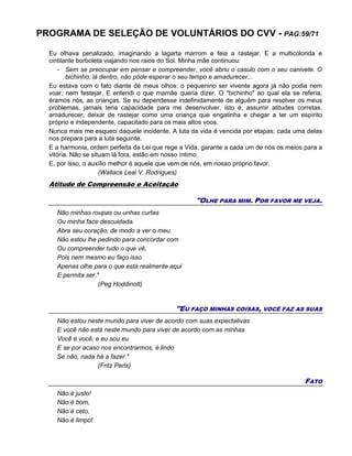 PROGRAMA DE SELEÇÃO DE VOLUNTÁRIOS DO CVV - PAG:59/71
Eu olhava penalizado, imaginando a lagarta marrom e feia a rastejar. E a multicolorida e
cintilante borboleta viajando nos raios do Sol. Minha mãe continuou:
- Sem se preocupar em pensar e compreender, você abriu o casulo com o seu canivete. O
bichinho, lá dentro, não pôde esperar o seu tempo e amadurecer...
Eu estava com o fato diante de meus olhos: o pequenino ser vivente agora já não podia nem
voar, nem festejar. E entendi o que mamãe queria dizer. O "bichinho" ao qual ela se referia,
éramos nós, as crianças. Se eu dependesse indefinidamente de alguém para resolver os meus
problemas, jamais teria capacidade para me desenvolver, isto é, assumir atitudes corretas,
amadurecer, deixar de rastejar como uma criança que engatinha e chegar a ter um espírito
próprio e independente, capacitado para os mais altos voos.
Nunca mais me esqueci daquele incidente. A luta da vida é vencida por etapas: cada uma delas
nos prepara para a luta seguinte.
E a harmonia, ordem perfeita da Lei que rege a Vida, garante a cada um de nós os meios para a
vitória. Não se situam lá fora, estão em nosso íntimo.
E, por isso, o auxílio melhor é aquele que vem de nós, em nosso próprio favor.
(Wallace Leal V. Rodrigues)
Atitude de Compreensão e Aceitação
"OLHE PARA MIM. POR FAVOR ME VEJA.
Não minhas roupas ou unhas curtas
Ou minha face descuidada.
Abra seu coração, de modo a ver o meu.
Não estou lhe pedindo para concordar com
Ou compreender tudo o que vê,
Pois nem mesmo eu faço isso.
Apenas olhe para o que está realmente aqui
E permita ser."
(Peg Hoddinott)
"EU FAÇO MINHAS COISAS, VOCÊ FAZ AS SUAS
Não estou neste mundo para viver de acordo com suas expectativas
E você não está neste mundo para viver de acordo com as minhas
Você é você, e eu sou eu
E se por acaso nos encontrarmos, é lindo
Se não, nada há a fazer."
(Fritz Perls)
FATO
Não é justo!
Não é bom,
Não é ceto,
Não é limpo!
 