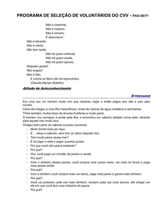 PROGRAMA DE SELEÇÃO DE VOLUNTÁRIOS DO CVV - PAG:60/71
Não é coerente,
Não é maduro,
Não é sincero,
É desumano!
Não é decente,
Não é viável,
Não tem razão,
Não há quem entenda,
Não há quem aceite,
Não há quem aprove,
Ninguém gosta!!
Não engulo!
Mas é fato.
E contra os fatos não há argumentos.
(Claudia Myriam Botelho)
Atitude de Autoconhecimento
O PESCADOR
Era uma vez um homem muito rico que resolveu viajar e então pegou seu iate e saiu pelo
mundo.
Certo dia chegou a uma ilha maravilhosa, cheia de riachos de água cristalina e cachoeiras.
Tinha também muitos tipos de árvores frutíferas e muito peixe.
O homem rico começou a andar pela ilha, e encontrou um caboclo deitado numa rede, olhando
para aquele mar muito azul.
Chegou bem perto do caboclo e puxou conversa:
- Muito bonito tudo por aqui...
- É ... disse o caboclo, sem tirar os olhos daquele mar.
- Tem muito peixe nesse mar?
- É só jogar a rede e pegar quantos quiser.
- Por que você não pesca bastante?
- Pra quê?
- Ora, você pega um montão de peixes e vende.
- Pra quê?
- Com o dinheiro destes peixes, você compra uma canoa maior, vai mais no fundo e pega
mais peixes ainda.
- Pra quê?
- Com o dinheiro você compra mais um barco, pega mais peixe e ganha mais dinheiro.
- Pra quê?
- Você vai juntando cada vez mais dinheiro, compra cada vez mais barcos, até chegar um
dia em que você terá uma indústria de pesca.
- Pra quê?
 