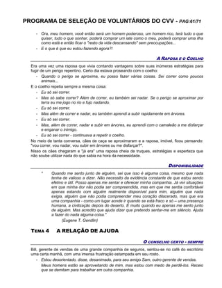 PROGRAMA DE SELEÇÃO DE VOLUNTÁRIOS DO CVV - PAG:61/71
- Ora, meu homem, você então será um homem poderoso, um homem rico, terá tudo o que
quiser, tudo o que sonhar, poderá comprar um iate como o meu, poderá comprar uma ilha
como está e então ficar o "resto da vida descansando" sem preocupações...
- E o que é que eu estou fazendo agora?!
A RAPOSA E O COELHO
Era uma vez uma raposa que vivia contando vantagens sobre suas inúmeras estratégias para
fugir de um perigo repentino. Certo dia estava proseando com o coelho:
- Quando o perigo se aproxima, eu posso fazer várias coisas. Sei correr como poucos
animais...
E o coelho repetia sempre a mesma coisa:
- Eu só sei correr.
- Mas só sabe correr? Além de correr, eu também sei nadar. Se o perigo se aproximar por
terra eu me jogo no rio e fujo nadando.
- Eu só sei correr.
- Mas além de correr e nadar, eu também aprendi a subir rapidamente em árvores.
- Eu só sei correr.
- Mas, além de correr, nadar e subir em árvores, eu aprendi com o camaleão a me disfarçar
e enganar o inimigo.
- Eu só sei correr - continuava a repetir o coelho.
No meio de tanta conversa, cães de caça se aproximaram e a raposa, imóvel, ficou pensando:
"vou correr, vou nadar, vou subir em árvores ou me disfarçar?".
Nisso os cães chegaram e "já era" uma raposa cheia de truques, estratégias e esperteza que
não soube utilizar nada do que sabia na hora da necessidade.
DISPONIBILIDADE
" Quando me sento junto de alguém, sei que isso é alguma coisa, mesmo que nada
tenha de valioso a dizer. Não necessito da evidência constante de que estou sendo
efetivo e útil. Posso apenas me sentar e oferecer minha companhia. Já vivi situações
em que minha dor não podia ser compreendida, mas em que me sentia confortável
apenas estando com alguém realmente disponível para mim, alguém que nada
exigia, alguém que não podia compreender meu coração dilacerado, mas que era
uma companhia - como um lugar aonde ir quando se está fraco e só – uma presença
humana, a civilização depois do deserto. É muito quando eu apenas me sento junto
de alguém. Mas acredito que ajuda dizer que pretendo sentar-me em silêncio. Ajuda
a fazer do nada alguma coisa."
(Eugene T. Gendlin)
TEMA 4 A RELAÇÃO DE AJUDA
O CONSELHO CERTO - SEMPRE
Bill, gerente de vendas de uma grande companhia de seguros, sentou-se no café do escritório
uma certa manhã, com uma imensa frustração estampada em seu rosto.
- Estou desorientado, disse, desanimado, para seu amigo Sam, outro gerente de vendas.
Meus homens estão se aproveitando de mim, mas estou com medo de perdê-los. Receio
que se demitam para trabalhar em outra companhia.
 