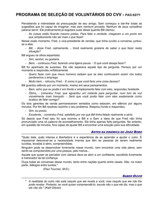 PROGRAMA DE SELEÇÃO DE VOLUNTÁRIOS DO CVV - PAG:62/71
Percebendo a intensidade da preocupação de seu amigo, Sam começou a dar-lhe todas as
sugestões que foi capaz de imaginar, mas sem nenhum proveito. Nenhum de seus conselhos
parecia servir. Ele praticamente já esgotara suas ideias quando Bill clamou:
- As coisas estão ficando mesmo pretas. Para falar a verdade, chegaram a um ponto em
que simplesmente não sei mais o que fazer!
Nesse exato momento, Fred, o vice-presidente de vendas, que tinha ouvido a conversa, juntou-
se a eles.
- Bill, - disse Fred, calmamente. - Você realmente gostaria de saber o que fazer nesta
situação?
Bill ergueu os olhos espantado.
- Sim, senhor, eu gostaria.
- Bem, - continuou Fred, fazendo uma ligeira pausa. - O que você deseja fazer?
Bill foi apanhado de surpresa. Ele não esperava aquele tipo de pergunta. Pensou por um
momento e respondeu enfaticamente:
- Quero fazer com que meus homens saibam que se eles continuarem assim nós todos
perderemos o emprego.
- Muito bem, - retrucou Fred. - E como é que você faria uma coisa dessas?
Bill guardou silêncio por um momento, imerso em seus pensamentos.
- Bem, acho que eu podia ir em frente e simplesmente falar com eles, respondeu hesitante.
- Ótimo, - comentou Fred, que aguardou um instante para perguntar, num tom de voz
visivelmente mais tranquilo: - Será que você podia falar com eles exatamente como
acabou de falar comigo?
Os dois gerentes de venda permaneceram sentados como estavam, em silêncio por alguns
minutos. Por fim Bill resolveu sozinho o seu problema. Respirou fundo e respondeu:
- Sim, eu posso.
- Excelente, - comentou Fred, satisfeito por ver que Bill tinha falado realmente a sério.
Só depois que Fred saiu foi que ocorreu a Bill e a Sam a ideia de que Fred não tinha
pronunciado uma só palavra de aconselhamento. Ele tinha apenas feito perguntas. No entanto,
em questão de minutos, fora capaz de ajudar Bill a encontrar uma solução para sua dificuldade.
ANTES DA DINÂMICA DO JOÃO BOBO
"Quão bela, quão intensa e libertadora é a experiência de se aprender a ajudar o outro. É
impossível descrever-se a necessidade imensa que têm as pessoas de serem realmente
ouvidas, levadas à sério, compreendidas.
Ninguém pode se desenvolver livremente nesse mundo, nem encontrar uma vida plena, sem
sentir-se compreendido por uma pessoa, pelo menos...
Aquele que quiser se perceber com clareza deve se abrir a um confidente, escolhido livremente
e merecedor de tal confiança.
Ouça todas as conversas desse mundo, tanto entre nações quanto entre casais. São, na maior
parte, diálogos entre surdos."
(Paul Tournier, M.D.)
SABER OUVIR
" A realidade do outro não está naquilo que ele revela a você, mas naquilo que ele não lhe
pode revelar. Portanto, se você quiser compreendê-lo, escute não o que ele diz, mas o que
ele não diz." (Kalil Gibran)
 