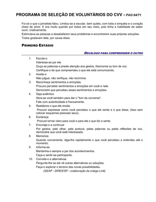 PROGRAMA DE SELEÇÃO DE VOLUNTÁRIOS DO CVV - PAG:64/71
Foi só o que o jornalista falou. Limitou-se a escutar, bem quieto, com toda a simpatia e o coração
cheio de amor. E era muito querido por todos em seu meio, pois tinha a habilidade de saber
ouvir, criativamente.
Estimulava as pessoas a desabafarem seus problemas e encontrarem suas próprias soluções.
Todos gostavam dele, por causa disso.
PRIMEIRO ESTÁGIO
DECÁLOGO PARA COMPREENDER O OUTRO
1. Escute-o
Interesse-se por ele.
Ouça as palavras e preste atenção aos gestos, fisionomia ou tom de voz.
Certifique-o de que compreendeu o que ele está comunicando.
2. Aceite-o
Não julgue, não verifique, não recrimine.
3. Reconheça sentimentos e emoções.
Procure perceber sentimentos e emoções em você e nele.
Demonstre que percebeu esses sentimentos e emoções.
4. Seja autêntico
Abra-se você também para dar o "tom da conversa".
Fale com autenticidade e francamente.
5. Reelabore o que ele revela.
Procure expressar como você percebeu o que ele sente e o que disse. (Isso sem
colocar esquemas pessoais seus).
6. Esclareça
Procure tornar claro para você e para ele o que diz e sente.
7. Encoraje-o a continuar
Por gestos, pelo olhar, pela postura, pelas palavras ou pelas reflexões de voz,
demonstre que você está interessado.
8. Memorize
Quando conveniente, diga-lhe rapidamente o que você percebeu e entendeu até o
momento.
9. Informe-se
Mantenha-o sempre a par dos acontecimentos.
Faça-o sentir-se participante.
10. Convide-o a alternativas
Pergunte-lhe se ele vê outras alternativas ou soluções.
Faça-o explorar o terreno das novas possibilidades.
(GEAP - DIREX/SP - colaboração da colega Linê)
 