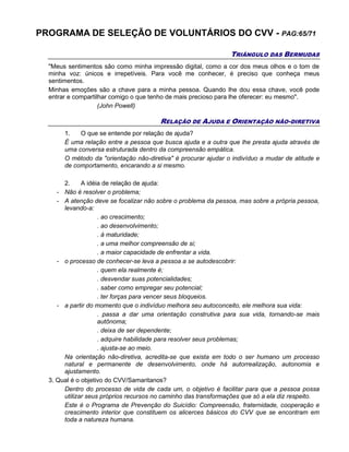 PROGRAMA DE SELEÇÃO DE VOLUNTÁRIOS DO CVV - PAG:65/71
TRIÂNGULO DAS BERMUDAS
"Meus sentimentos são como minha impressão digital, como a cor dos meus olhos e o tom de
minha voz: únicos e irrepetíveis. Para você me conhecer, é preciso que conheça meus
sentimentos.
Minhas emoções são a chave para a minha pessoa. Quando lhe dou essa chave, você pode
entrar e compartilhar comigo o que tenho de mais precioso para lhe oferecer: eu mesmo".
(John Powell)
RELAÇÃO DE AJUDA E ORIENTAÇÃO NÃO-DIRETIVA
1. O que se entende por relação de ajuda?
É uma relação entre a pessoa que busca ajuda e a outra que lhe presta ajuda através de
uma conversa estruturada dentro da compreensão empática.
O método da "orientação não-diretiva" é procurar ajudar o indivíduo a mudar de atitude e
de comportamento, encarando a si mesmo.
2. A idéia de relação de ajuda:
- Não é resolver o problema;
- A atenção deve se focalizar não sobre o problema da pessoa, mas sobre a própria pessoa,
levando-a:
. ao crescimento;
. ao desenvolvimento;
. à maturidade;
. a uma melhor compreensão de si;
. a maior capacidade de enfrentar a vida.
- o processo de conhecer-se leva a pessoa a se autodescobrir:
. quem ela realmente é;
. desvendar suas potencialidades;
. saber como empregar seu potencial;
. ter forças para vencer seus bloqueios.
- a partir do momento que o indivíduo melhora seu autoconceito, ele melhora sua vida:
. passa a dar uma orientação construtiva para sua vida, tornando-se mais
autônoma;
. deixa de ser dependente;
. adquire habilidade para resolver seus problemas;
. ajusta-se ao meio.
Na orientação não-diretiva, acredita-se que exista em todo o ser humano um processo
natural e permanente de desenvolvimento, onde há autorrealização, autonomia e
ajustamento.
3. Qual é o objetivo do CVV/Samaritanos?
Dentro do processo de vida de cada um, o objetivo é facilitar para que a pessoa possa
utilizar seus próprios recursos no caminho das transformações que só a ela diz respeito.
Este é o Programa de Prevenção do Suicídio: Compreensão, fraternidade, cooperação e
crescimento interior que constituem os alicerces básicos do CVV que se encontram em
toda a natureza humana.
 