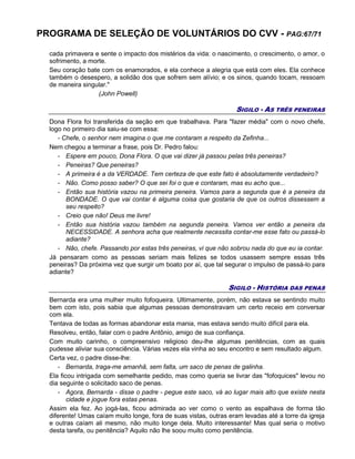 PROGRAMA DE SELEÇÃO DE VOLUNTÁRIOS DO CVV - PAG:67/71
cada primavera e sente o impacto dos mistérios da vida: o nascimento, o crescimento, o amor, o
sofrimento, a morte.
Seu coração bate com os enamorados, e ela conhece a alegria que está com eles. Ela conhece
também o desespero, a solidão dos que sofrem sem alívio; e os sinos, quando tocam, ressoam
de maneira singular."
(John Powell)
SIGILO - AS TRÊS PENEIRAS
Dona Flora foi transferida da seção em que trabalhava. Para "fazer média" com o novo chefe,
logo no primeiro dia saiu-se com essa:
- Chefe, o senhor nem imagina o que me contaram a respeito da Zefinha...
Nem chegou a terminar a frase, pois Dr. Pedro falou:
- Espere em pouco, Dona Flora. O que vai dizer já passou pelas três peneiras?
- Peneiras? Que peneiras?
- A primeira é a da VERDADE. Tem certeza de que este fato é absolutamente verdadeiro?
- Não. Como posso saber? O que sei foi o que e contaram, mas eu acho que...
- Então sua história vazou na primeira peneira. Vamos para a segunda que é a peneira da
BONDADE. O que vai contar é alguma coisa que gostaria de que os outros dissessem a
seu respeito?
- Creio que não! Deus me livre!
- Então sua história vazou também na segunda peneira. Vamos ver então a peneira da
NECESSIDADE. A senhora acha que realmente necessita contar-me esse fato ou passá-lo
adiante?
- Não, chefe. Passando por estas três peneiras, vi que não sobrou nada do que eu ia contar.
Já pensaram como as pessoas seriam mais felizes se todos usassem sempre essas três
peneiras? Da próxima vez que surgir um boato por aí, que tal segurar o impulso de passá-lo para
adiante?
SIGILO - HISTÓRIA DAS PENAS
Bernarda era uma mulher muito fofoqueira. Ultimamente, porém, não estava se sentindo muito
bem com isto, pois sabia que algumas pessoas demonstravam um certo receio em conversar
com ela.
Tentava de todas as formas abandonar esta mania, mas estava sendo muito difícil para ela.
Resolveu, então, falar com o padre Antônio, amigo de sua confiança.
Com muito carinho, o compreensivo religioso deu-lhe algumas penitências, com as quais
pudesse aliviar sua consciência. Várias vezes ela vinha ao seu encontro e sem resultado algum.
Certa vez, o padre disse-lhe:
- Bernarda, traga-me amanhã, sem falta, um saco de penas de galinha.
Ela ficou intrigada com semelhante pedido, mas como queria se livrar das "fofoquices" levou no
dia seguinte o solicitado saco de penas.
- Agora, Bernarda - disse o padre - pegue este saco, vá ao lugar mais alto que existe nesta
cidade e jogue fora estas penas.
Assim ela fez. Ao jogá-las, ficou admirada ao ver como o vento as espalhava de forma tão
diferente! Umas caíam muito longe, fora de suas vistas, outras eram levadas até a torre da igreja
e outras caíam ali mesmo, não muito longe dela. Muito interessante! Mas qual seria o motivo
desta tarefa, ou penitência? Aquilo não lhe soou muito como penitência.
 