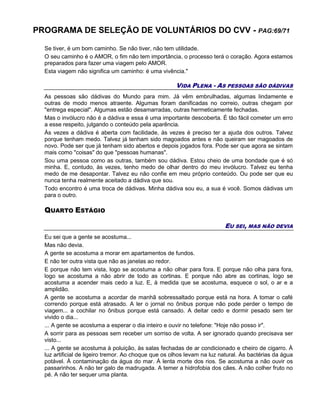 PROGRAMA DE SELEÇÃO DE VOLUNTÁRIOS DO CVV - PAG:69/71
Se tiver, é um bom caminho. Se não tiver, não tem utilidade.
O seu caminho é o AMOR, o fim não tem importância, o processo terá o coração. Agora estamos
preparados para fazer uma viagem pelo AMOR.
Esta viagem não significa um caminho: é uma vivência."
VIDA PLENA - AS PESSOAS SÃO DÁDIVAS
As pessoas são dádivas do Mundo para mim. Já vêm embrulhadas, algumas lindamente e
outras de modo menos atraente. Algumas foram danificadas no correio, outras chegam por
"entrega especial". Algumas estão desamarradas, outras hermeticamente fechadas.
Mas o invólucro não é a dádiva e essa é uma importante descoberta. É tão fácil cometer um erro
a esse respeito, julgando o conteúdo pela aparência.
Às vezes a dádiva é aberta com facilidade, às vezes é preciso ter a ajuda dos outros. Talvez
porque tenham medo. Talvez já tenham sido magoados antes e não queiram ser magoados de
novo. Pode ser que já tenham sido abertos e depois jogados fora. Pode ser que agora se sintam
mais como "coisas" do que "pessoas humanas".
Sou uma pessoa como as outras, também sou dádiva. Estou cheio de uma bondade que é só
minha. E, contudo, às vezes, tenho medo de olhar dentro do meu invólucro. Talvez eu tenha
medo de me desapontar. Talvez eu não confie em meu próprio conteúdo. Ou pode ser que eu
nunca tenha realmente aceitado a dádiva que sou.
Todo encontro é uma troca de dádivas. Minha dádiva sou eu, a sua é você. Somos dádivas um
para o outro.
QUARTO ESTÁGIO
EU SEI, MAS NÃO DEVIA
Eu sei que a gente se acostuma...
Mas não devia.
A gente se acostuma a morar em apartamentos de fundos.
E não ter outra vista que não as janelas ao redor.
E porque não tem vista, logo se acostuma a não olhar para fora. E porque não olha para fora,
logo se acostuma a não abrir de todo as cortinas. E porque não abre as cortinas, logo se
acostuma a acender mais cedo a luz. E, à medida que se acostuma, esquece o sol, o ar e a
amplidão.
A gente se acostuma a acordar de manhã sobressaltado porque está na hora. A tomar o café
correndo porque está atrasado. A ler o jornal no ônibus porque não pode perder o tempo de
viagem... a cochilar no ônibus porque está cansado. A deitar cedo e dormir pesado sem ter
vivido o dia...
... A gente se acostuma a esperar o dia inteiro e ouvir no telefone: "Hoje não posso ir".
A sorrir para as pessoas sem receber um sorriso de volta. A ser ignorado quando precisava ser
visto...
... A gente se acostuma à poluição, às salas fechadas de ar condicionado e cheiro de cigarro. À
luz artificial de ligeiro tremor. Ao choque que os olhos levam na luz natural. Às bactérias da água
potável. À contaminação da água do mar. À lenta morte dos rios. Se acostuma a não ouvir os
passarinhos. A não ter galo de madrugada. A temer a hidrofobia dos cães. A não colher fruto no
pé. A não ter sequer uma planta.
 