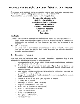 PROGRAMA DE SELEÇÃO DE VOLUNTÁRIOS DO CVV - PAG:7/71
É importante lembrar que os voluntários presentes poderão fazer parte dessa discussão, mas
não devem monopolizar o diálogo, pois quem deve se colocar é o candidato.
As características a serem distribuídas aos participantes poderão ser:
Competição x Cooperação
Solidão x Proximidade
Individualismo x Coletivismo
Isolamento x Amizade
Frieza x Calor humano
Números x Pessoas
Posse x Amor
Ter x Ser.
Avaliação
O monitor interrompe a discussão, depois de 10 minutos e analisa com o grupo os resultados:
- Vamos, agora, ouvir os representantes dos grupos, e verificar quais são as características
predominantes na sociedade de hoje. Resumam, por favor, as conclusões a que
chegaram.
Após todos se colocarem:
- Nós vimos quais as características predominantes em nossa sociedade. É importante
saber que nós somos uma amostra dela. Vamos ver agora o que a sociedade tem feito
para suprir suas necessidades.
6. SURGIMENTO DO TRABALHO
Esta parte pode ser expositiva (usar “flip chart”, retroprojetor, powerpoint etc.) ou com
apresentações dramatizadas, contendo os seguintes tópicos:
1. Rápidas transformações sociais. (Antes existiam regras estabelecidas e respeitadas
por todos, atualmente vale tudo.)
2. Características predominantes na sociedade. (Típica fase de transição da
humanidade - valores anteriores foram abandonados e novos valores ainda não
foram constituídos.)
3. Auto e mútua violência. (As pessoas não se sentem à vontade para expressar seu
mundo íntimo e surge a violência.)
4. Reação da sociedade. (A sociedade, como acontece no próprio corpo humano, reage
contra a caótica situação.)
5. Surgem os grupos de auto-ajuda. (Dão segurança às pessoas.)
6. A solidão leva ao suicídio.
7. Prevenção do suicídio - O bom Samaritano.
8. Segunda Guerra Mundial - Chad Varah.
9. Como surge Os Samaritanos - década de 50.
10. Como se desenvolve Os Samaritanos.
11. Assim são os Samaritanos.
12. Conclusões de Chad Varah.
13. Propagação dos Samaritanos.
14. Tipos de entidades.
 