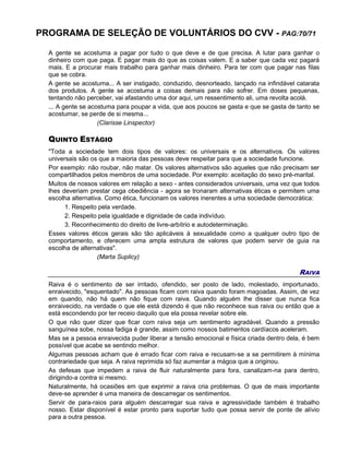 PROGRAMA DE SELEÇÃO DE VOLUNTÁRIOS DO CVV - PAG:70/71
A gente se acostuma a pagar por tudo o que deve e de que precisa. A lutar para ganhar o
dinheiro com que paga. E pagar mais do que as coisas valem. E a saber que cada vez pagará
mais. E a procurar mais trabalho para ganhar mais dinheiro. Para ter com que pagar nas filas
que se cobra.
A gente se acostuma... A ser instigado, conduzido, desnorteado, lançado na infindável catarata
dos produtos. A gente se acostuma a coisas demais para não sofrer. Em doses pequenas,
tentando não perceber, vai afastando uma dor aqui, um ressentimento ali, uma revolta acolá.
... A gente se acostuma para poupar a vida, que aos poucos se gasta e que se gasta de tanto se
acostumar, se perde de si mesma...
(Clarisse Linspector)
QUINTO ESTÁGIO
"Toda a sociedade tem dois tipos de valores: os universais e os alternativos. Os valores
universais são os que a maioria das pessoas deve respeitar para que a sociedade funcione.
Por exemplo: não roubar, não matar. Os valores alternativos são aqueles que não precisam ser
compartilhados pelos membros de uma sociedade. Por exemplo: aceitação do sexo pré-marital.
Muitos de nossos valores em relação a sexo - antes considerados universais, uma vez que todos
lhes deveriam prestar cega obediência - agora se tronaram alternativas éticas e permitem uma
escolha alternativa. Como ética, funcionam os valores inerentes a uma sociedade democrática:
1. Respeito pela verdade.
2. Respeito pela igualdade e dignidade de cada indivíduo.
3. Reconhecimento do direito de livre-arbítrio e autodeterminação.
Esses valores éticos gerais são tão aplicáveis à sexualidade como a qualquer outro tipo de
comportamento, e oferecem uma ampla estrutura de valores que podem servir de guia na
escolha de alternativas".
(Marta Suplicy)
RAIVA
Raiva é o sentimento de ser irritado, ofendido, ser posto de lado, molestado, importunado,
enraivecido, "esquentado". As pessoas ficam com raiva quando foram magoadas. Assim, de vez
em quando, não há quem não fique com raiva. Quando alguém lhe disser que nunca fica
enraivecido, na verdade o que ele está dizendo é que não reconhece sua raiva ou então que a
está escondendo por ter receio daquilo que ela possa revelar sobre ele.
O que não quer dizer que ficar com raiva seja um sentimento agradável. Quando a pressão
sanguínea sobe, nossa fadiga é grande, assim como nossos batimentos cardíacos aceleram.
Mas se a pessoa enraivecida puder liberar a tensão emocional e física criada dentro dela, é bem
possível que acabe se sentindo melhor.
Algumas pessoas acham que é errado ficar com raiva e recusam-se a se permitirem à mínima
contrariedade que seja. A raiva reprimida só faz aumentar a mágoa que a originou.
As defesas que impedem a raiva de fluir naturalmente para fora, canalizam-na para dentro,
dirigindo-a contra si mesmo.
Naturalmente, há ocasiões em que exprimir a raiva cria problemas. O que de mais importante
deve-se aprender é uma maneira de descarregar os sentimentos.
Servir de para-raios para alguém descarregar sua raiva e agressividade também é trabalho
nosso. Estar disponível é estar pronto para suportar tudo que possa servir de ponte de alívio
para a outra pessoa.
 