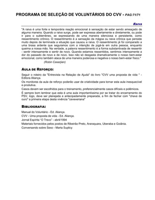 PROGRAMA DE SELEÇÃO DE VOLUNTÁRIOS DO CVV - PAG:71/71
RAIVA
"A raiva é uma forte e temporária reação emocional à sensação de estar sendo ameaçado de
alguma maneira. Quando a raiva surge, pode ser expressa abertamente e diretamente, ou pode
ir para o subterrâneo, se expressando de uma maneira silenciosa e persistente, como
ressentimento crônico. O ressentimento é a sensação da mágoa ou raiva crônica que persiste
muito depois de terminada a situação que causou a raiva. O ressentimento já foi comparado a
uma brasa ardente que seguramos com a intenção de jogá-la em outra pessoa, enquanto
queima a nossa mão. Na verdade, a palavra ressentimento é a forma substantivada de ressentir
- sentir intensamente e sentir de novo. Quando estamos ressentidos, sentimos intensamente a
dor do passado de novo e de novo. Isso não só desgasta dramaticamente o nosso bem-estar
emocional, como também ataca de uma maneira poderosa e negativa o nosso bem-estar físico."
(Robin Casarjian)
AULA DE REFORÇO:
Seguir o roteiro da "Entrevista na Relação de Ajuda" do livro "CVV uma proposta de vida " -
Editora Aliança.
Os monitores da aula de reforço poderão usar de criatividade para tornar esta aula inesquecível
e produtiva.
Casos devem ser escolhidos para o treinamento, preferencialmente casos difíceis e polêmicos.
É sempre bom lembrar que esta é uma aula importantíssima por se tratar do encerramento do
PSV, logo, deve ser planejada e antecipadamente preparada, a fim de fechar com "chave de
ouro" a primeira etapa desta vivência "ceveveriana"
BIBLIOGRAFIA:
Manual do Voluntário - Ed. Aliança.
CVV - Uma proposta de vida - Ed. Aliança.
Jornal Espírita “O Trevo” - abril/1994
Materiais fornecidos pelos postos de Ribeirão Preto, Araraquara, Uberaba e Goiânia.
Conversando sobre Sexo - Marta Suplicy
 