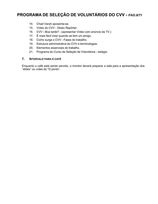 PROGRAMA DE SELEÇÃO DE VOLUNTÁRIOS DO CVV - PAG:8/71
14. Chad Varah aposenta-se.
15. Vídeo do CVV - Globo Repórter.
16. CVV - Boa tarde? - (apresentar Vídeo com anúncio da TV.)
17. É mais fácil viver quando se tem um amigo.
18. Como surge o CVV - Fases do trabalho.
19. Estrutura administrativa do CVV e terminologias.
20. Elementos essenciais do trabalho.
21. Programa do Curso de Seleção de Voluntários - estágio.
7. INTERVALO PARA O CAFÉ
Enquanto o café está sendo servido, o monitor deverá preparar a sala para a apresentação dos
“slides” ou vídeo do “O ponto”.
 