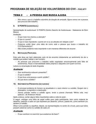 PROGRAMA DE SELEÇÃO DE VOLUNTÁRIOS DO CVV - PAG:9/71
TEMA 2 - A PESSOA QUE BUSCA AJUDA
- Nós vimos o que é o trabalho voluntário de doação de amizade. Agora vamos ver a pessoa
que procura este trabalho.
8. O PONTO (AUDIOVISUAL)
Apresentação do audiovisual: O PONTO (Centro Gaúcho de Audiovisuais - Salesianos de Dom
Bosco)
Avaliação
- O que mais nos chamou a atenção?
- O que é o ponto?
- O que é mais importante: o ponto em si ou as atitudes em relação a ele?
- Podemos então fazer uma idéia de como está a pessoa que busca o trabalho do
CVV/Samaritanos?
- Não existe problema mais importante e sim maneiras diferentes de encarar.
9. MOTIVAÇÃO PROFUNDA
Esta aula deve ser bem elaborada, pois irá de encontro diretamente ao sentimento de dor e
solidão que podem habitar o ser humano.
- As pessoas que procuram o trabalho estão esgotadas emocionalmente pela falta de
sentimentos, frieza e insensibilidade delas próprias e daqueles com quem convive.
Leitura ou encenação do texto Angústia
Avaliação
- Que sentimentos estavam presentes?
- O que é solidão?
- O que leva uma pessoa a sentir solidão?
- Ao que leva a solidão?
10. SENTIMENTOS PRESENTES (NO SUICIDA)
- O principal problema do homem na atualidade é o vazio interior e a solidão. Surgem daí o
desespero, a angústia e a destruição.
- Vamos estudar melhor a solidão agora, lendo a poesia chamada “Minha vida, meu
aplauso”, de Anderson Herzer.
Após a leitura, contar alguns fatos importantes sobre a vida do autor.
A seguir, entregar uma folha de papel sulfite para cada participante, bem como material de
desenho, pedindo a cada um que expresse por desenho, pintura, poesia etc, como sentiram (ou
sentem) a solidão.
Afixar numa parede ou espalhar, depois, as representações no centro do círculo, para que todos
possam observar como é a solidão de cada um.
Avaliação
- O que sentiram no exercício que acabamos de fazer?
 