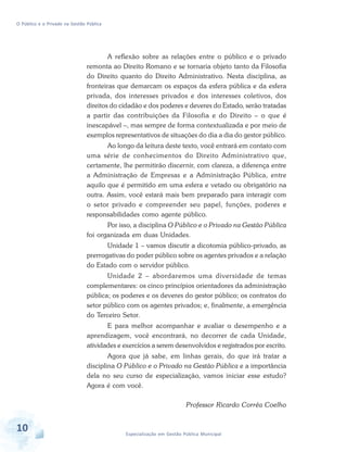 O Público e o Privado na Gestão Pública

A reflexão sobre as relações entre o público e o privado
remonta ao Direito Romano e se tornaria objeto tanto da Filosofia
do Direito quanto do Direito Administrativo. Nesta disciplina, as
fronteiras que demarcam os espaços da esfera pública e da esfera
privada, dos interesses privados e dos interesses coletivos, dos
direitos do cidadão e dos poderes e deveres do Estado, serão tratadas
a partir das contribuições da Filosofia e do Direito – o que é
inescapável –, mas sempre de forma contextualizada e por meio de
exemplos representativos de situações do dia a dia do gestor público.
Ao longo da leitura deste texto, você entrará em contato com
uma série de conhecimentos do Direito Administrativo que,
certamente, lhe permitirão discernir, com clareza, a diferença entre
a Administração de Empresas e a Administração Pública, entre
aquilo que é permitido em uma esfera e vetado ou obrigatório na
outra. Assim, você estará mais bem preparado para interagir com
o setor privado e compreender seu papel, funções, poderes e
responsabilidades como agente público.
Por isso, a disciplina O Público e o Privado na Gestão Pública
foi organizada em duas Unidades.
Unidade 1 – vamos discutir a dicotomia público-privado, as
prerrogativas do poder público sobre os agentes privados e a relação
do Estado com o servidor público.
Unidade 2 – abordaremos uma diversidade de temas
complementares: os cinco princípios orientadores da administração
pública; os poderes e os deveres do gestor público; os contratos do
setor público com os agentes privados; e, finalmente, a emergência
do Terceiro Setor.
E para melhor acompanhar e avaliar o desempenho e a
aprendizagem, você encontrará, no decorrer de cada Unidade,
atividades e exercícios a serem desenvolvidos e registrados por escrito.
Agora que já sabe, em linhas gerais, do que irá tratar a
disciplina O Público e o Privado na Gestão Pública e a importância
dela no seu curso de especialização, vamos iniciar esse estudo?
Agora é com você.
Professor Ricardo Corrêa Coelho

10

Especialização em Gestão Pública Municipal

 