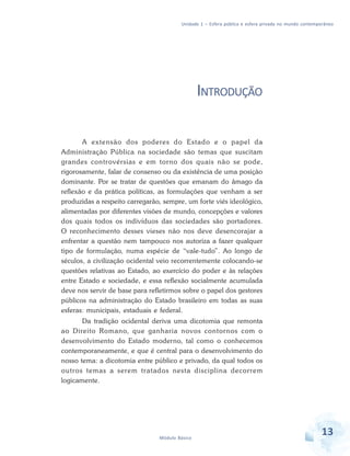 Unidade 1 – Esfera pública e esfera privada no mundo contemporâneo

INTRODUÇÃO
A extensão dos poderes do Estado e o papel da
Administração Pública na sociedade são temas que suscitam
grandes controvérsias e em torno dos quais não se pode,
rigorosamente, falar de consenso ou da existência de uma posição
dominante. Por se tratar de questões que emanam do âmago da
reflexão e da prática políticas, as formulações que venham a ser
produzidas a respeito carregarão, sempre, um forte viés ideológico,
alimentadas por diferentes visões de mundo, concepções e valores
dos quais todos os indivíduos das sociedades são portadores.
O reconhecimento desses vieses não nos deve desencorajar a
enfrentar a questão nem tampouco nos autoriza a fazer qualquer
tipo de formulação, numa espécie de “vale-tudo”. Ao longo de
séculos, a civilização ocidental veio recorrentemente colocando-se
questões relativas ao Estado, ao exercício do poder e às relações
entre Estado e sociedade, e essa reflexão socialmente acumulada
deve nos servir de base para refletirmos sobre o papel dos gestores
públicos na administração do Estado brasileiro em todas as suas
esferas: municipais, estaduais e federal.
Da tradição ocidental deriva uma dicotomia que remonta
ao Direito Romano, que ganharia novos contornos com o
desenvolvimento do Estado moderno, tal como o conhecemos
contemporaneamente, e que é central para o desenvolvimento do
nosso tema: a dicotomia entre público e privado, da qual todos os
outros temas a serem tratados nesta disciplina decorrem
logicamente.

Módulo Básico

13

 