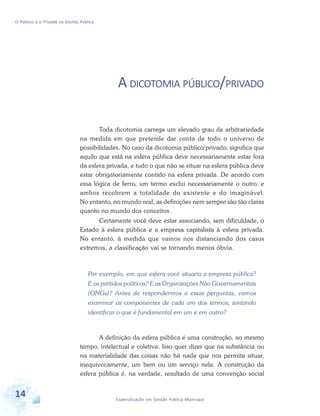 O Público e o Privado na Gestão Pública

A DICOTOMIA PÚBLICO/PRIVADO
Toda dicotomia carrega um elevado grau de arbitrariedade
na medida em que pretende dar conta de todo o universo de
possibilidades. No caso da dicotomia público/privado, significa que
aquilo que está na esfera pública deve necessariamente estar fora
da esfera privada, e tudo o que não se situar na esfera pública deve
estar obrigatoriamente contido na esfera privada. De acordo com
essa lógica de ferro, um termo exclui necessariamente o outro, e
ambos recobrem a totalidade do existente e do imaginável.
No entanto, no mundo real, as definições nem sempre são tão claras
quanto no mundo dos conceitos.
Certamente você deve estar associando, sem dificuldade, o
Estado à esfera pública e a empresa capitalista à esfera privada.
No entanto, à medida que vamos nos distanciando dos casos
extremos, a classificação vai se tornando menos óbvia.

Por exemplo, em que esfera você situaria a empresa pública?
E os partidos políticos? E as Organizações Não Governamentais
(ONGs)? Antes de respondermos a essas perguntas, vamos
examinar os componentes de cada um dos termos, tentando
identificar o que é fundamental em um e em outro?

A definição da esfera pública é uma construção, ao mesmo
tempo, intelectual e coletiva. Isso quer dizer que na substância ou
na materialidade das coisas não há nada que nos permita situar,
inequivocamente, um bem ou um serviço nela. A construção da
esfera pública é, na verdade, resultado de uma convenção social

14

Especialização em Gestão Pública Municipal

 