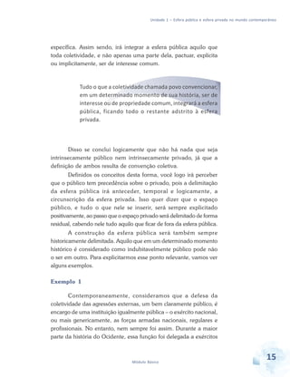 Unidade 1 – Esfera pública e esfera privada no mundo contemporâneo

específica. Assim sendo, irá integrar a esfera pública aquilo que
toda coletividade, e não apenas uma parte dela, pactuar, explícita
ou implicitamente, ser de interesse comum.

Tudo o que a coletividade chamada povo convencionar,
em um determinado momento de sua história, ser de
interesse ou de propriedade comum, integrará a esfera
pública, ficando todo o restante adstrito à esfera
privada.

Disso se conclui logicamente que não há nada que seja
intrinsecamente público nem intrinsecamente privado, já que a
definição de ambos resulta de convenção coletiva.
Definidos os conceitos desta forma, você logo irá perceber
que o público tem precedência sobre o privado, pois a delimitação
da esfera pública irá anteceder, temporal e logicamente, a
circunscrição da esfera privada. Isso quer dizer que o espaço
público, e tudo o que nele se inserir, será sempre explicitado
positivamente, ao passo que o espaço privado será delimitado de forma
residual, cabendo nele tudo aquilo que ficar de fora da esfera pública.
A construção da esfera pública será também sempre
historicamente delimitada. Aquilo que em um determinado momento
histórico é considerado como indubitavelmente público pode não
o ser em outro. Para explicitarmos esse ponto relevante, vamos ver
alguns exemplos.
Exemplo 1
Contemporaneamente, consideramos que a defesa da
coletividade das agressões externas, um bem claramente público, é
encargo de uma instituição igualmente pública – o exército nacional,
ou mais genericamente, as forças armadas nacionais, regulares e
profissionais. No entanto, nem sempre foi assim. Durante a maior
parte da história do Ocidente, essa função foi delegada a exércitos

Módulo Básico

15

 