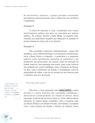 O Público e o Privado na Gestão Pública

de mercenários; por tanto, a grupos privados contratados
pontualmente pelos governantes para a defesa dos seus territórios
e populações.
Exemplo 2
A coleta de impostos é, hoje, considerada uma função
eminentemente pública, que deve ser executada por agentes
públicos. No entanto, durante a Idade Média, os impostos eram
cobrados por particulares daqueles que utilizavam as estradas ou
pontes situadas em terras sob o seu domínio.
Exemplo 3
Nas sociedades ocidentais contemporâneas – sejam elas
repúblicas, como o Brasil e Portugal, ou monarquias constitucionais,
como o Reino Unido e a Espanha – o patrimônio e o orçamento
públicos estão inteiramente separados do patrimônio e do
rendimento dos governantes. No entanto, antes da formação do
Estado moderno, essa separação não existia, assim como continua
não existindo em outras localidades como o Sultanato de Brunei,
na Ásia, onde o patrimônio do Estado é contabilizado como de
propriedade do sultão, o que faz do monarca de tão diminuto país
o indivíduo mais rico do mundo.

A esfera pública é, por

v

Ficou mais claro agora?

excelência, a esfera de
ação do Estado,

enquanto a esfera

privada é a de ação dos

indivíduos na sociedade
civil.

16

Pois bem, a clara separação entre esfera pública e esfera
privada é a marca distintiva das sociedades capitalistas e
democráticas contemporâneas em relação às demais. Dessa
separação fundamental decorrem todas as outras diferenciações
relevantes no interior dessas sociedades, como a existente entre
um Direito Público e um Direito Privado; entre Estado e sociedade
civil; e entre poderes do Estado e direitos do cidadão. Outra

Especialização em Gestão Pública Municipal

 