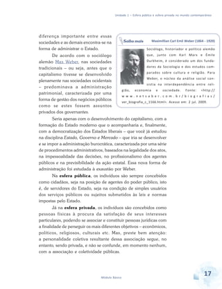 Unidade 1 – Esfera pública e esfera privada no mundo contemporâneo

diferença importante entre essas
sociedades e as demais encontra-se na
forma de administrar o Estado.
De acordo com o sociólogo
alemão Max Weber, nas sociedades
tradicionais – ou seja, antes que o
capitalismo tivesse se desenvolvido
plenamente nas sociedades ocidentais
– predominava a administração
patrimonial, caracterizada por uma
forma de gestão dos negócios públicos
como se estes fossem assuntos
privados dos governantes.

Saiba mais

Maximillian Carl Emil Weber (1864 - 1920)
Sociólogo, historiador e político alemão
que, junto com Karl Marx e Émile
Durkheim, é considerado um dos fundadores da Sociologia e dos estudos comparados sobre cultura e religião. Para
Weber, o núcleo da análise social consistia na interdependência entre reli-

gião,

economia

e

sociedade.

Fonte:

<http://

w w w. n et s a b e r. c o m . b r / b i o g ra f i a s /
ver_biografia_c_1166.html>. Acesso em: 2 jul. 2009.

Seria apenas com o desenvolvimento do capitalismo, com a
formação do Estado moderno que o acompanharia e, finalmente,
com a democratização dos Estados liberais – que você já estudou
na disciplina Estado, Governo e Mercado – que iria se desenvolver
e se impor a administração burocrática, caracterizada por uma série
de procedimentos administrativos, baseados na legalidade dos atos,
na impessoalidade das decisões, no profissionalismo dos agentes
públicos e na previsibilidade da ação estatal. Essa nova forma de
administração foi estudada à exaustão por Weber.
Na esfera pública, os indivíduos são sempre concebidos
como cidadãos, seja na posição de agentes do poder público, isto
é, de servidores do Estado, seja na condição de simples usuários
dos serviços públicos ou sujeitos submetidos às leis e normas
impostas pelo Estado.
Já na esfera privada, os indivíduos são concebidos como
pessoas físicas à procura da satisfação de seus interesses
particulares, podendo se associar e constituir pessoas jurídicas com
a finalidade de perseguir os mais diferentes objetivos – econômicos,
políticos, religiosos, culturais etc. Mas, preste bem atenção:
a personalidade coletiva resultante dessa associação segue, no
entanto, sendo privada, e não se confunde, em momento nenhum,
com a associação e coletividade públicas.

Módulo Básico

17

 