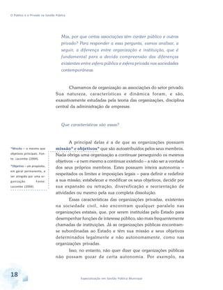 O Público e o Privado na Gestão Pública

Mas, por que certas associações têm caráter público e outras
privado? Para responder a essa pergunta, vamos analisar, a
seguir, a diferença entre organização e instituição, que é
fundamental para a devida compreensão das diferenças
existentes entre esfera pública e esfera privada nas sociedades
contemporâneas.

Chamamos de organização as associações do setor privado.
Sua natureza, características e dinâmica foram, e são,
exaustivamente estudadas pela teoria das organizações, disciplina
central da administração de empresas.

Que características são essas?

*Missão – o mesmo que
objetivos principais. Fonte: Lacombe (2004).
*Objetivo – um propósito,
em geral permanente, a
ser atingido por uma organização.
Lacombe (2004).

Fonte:

A principal delas é a de que as organizações possuem
missão* e objetivos* que são autoatribuídos pelos seus membros.
Nada obriga uma organização a continuar perseguindo os mesmos
objetivos – e nem mesmo a continuar existindo – a não ser a vontade
dos seus próprios membros. Estes possuem inteira autonomia –
respeitados os limites e imposições legais – para definir e redefinir
a sua missão, estabelecer e modificar os seus objetivos, decidir por
sua expansão ou retração, diversificação e reorientação de
atividades ou mesmo pela sua completa dissolução.
Essas características das organizações privadas, existentes
na sociedade civil, não encontram qualquer paralelo nas
organizações estatais, que, por serem instituídas pelo Estado para
desempenhar funções de interesse público, são mais frequentemente
chamadas de instituições. Já as organizações públicas encontramse subordinadas ao Estado e têm sua missão e seus objetivos
determinados legalmente e não autonomamente, como nas
organizações privadas.
Isso, no entanto, não quer dizer que organizações públicas
não possam gozar de cer ta autonomia. Por exemplo, na

18

Especialização em Gestão Pública Municipal

 