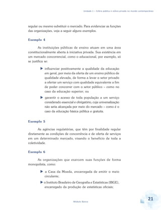 Unidade 1 – Esfera pública e esfera privada no mundo contemporâneo

regular ou mesmo substituir o mercado. Para evidenciar as funções
das organizações, veja a seguir alguns exemplos.
Exemplo 4
As instituições públicas de ensino atuam em uma área
constitucionalmente aberta à iniciativa privada. Sua existência em
um mercado concorrencial, como o educacional, por exemplo, só
se justifica se:
influenciar positivamente a qualidade da educação
em geral, por meio da oferta de um ensino público de
qualidade elevada, de forma a levar o setor privado
a ofertar um serviço com qualidade equivalente a fim
de poder concorrer com o setor público – como no
caso da educação superior; ou
garantir o acesso de toda população a um serviço
considerado essencial e obrigatório, cuja universalização
não seria alcançada por meio do mercado – como é o
caso da educação básica pública e gratuita.
Exemplo 5
As agências regulatórias, que têm por finalidade regular
diretamente as condições de concorrência e de oferta de serviços
em um determinado mercado, visando o benefício de toda a
coletividade.
Exemplo 6
As organizações que exercem suas funções de forma
monopolista, como:
a Casa da Moeda, encarregada de emitir o meio
circulante;
o Instituto Brasileiro de Geografia e Estatísticas (IBGE),
encarregado da produção de estatísticas oficiais;

Módulo Básico

21

 