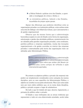 O Público e o Privado na Gestão Pública

a Polícia Federal e polícias civis dos Estados, a quem
cabe a investigação de crimes e ilícitos; e
os ministérios públicos, federal e dos Estados,
incumbidos de propor ações penais.
Apesar das diferenças que podemos identificar entre as
organizações privadas e as instituições públicas, entre ambas existe
uma área de diálogo e de influências mútuas, que é precisamente a
de gestão organizacional.
Observe que da mesma forma que a administração
burocrática surgiria no seio do Estado como forma de organização,
estruturação e gestão das atividades públicas e posteriormente iria
ser adotada pelas grandes organizações privadas, como sindicatos,
partidos políticos e empresas capitalistas, muitas das inovações
organizacionais e de gestão ocorridas no interior das empresas
privadas e sistematizadas pela teoria das organizações iriam ser
adotadas pela Administração Pública.

Entre a administração de empresas e a administração
pública existe, no mínimo, o substantivo administração
em comum, o que indica que ambas não devam ser
consideradas como campos de reflexão e ação
inteiramente apartados.

No entanto os adjetivos público e privado (de empresa) não
podem ser simplesmente considerados como variações da mesma
disciplina, pois no caso específico da Administração Pública, o
adjetivo se constitui na sua parte estruturante. Não é por outra razão
nem por mero efeito estilístico que, já no nome desta disciplina,
público e privado ocupam o lugar de substantivos.
De tudo o que foi tratado até aqui, decorre, logicamente, a
primazia do público sobre o privado.
O Estado e suas instituições são as únicas instâncias que
representam o todo em uma determinada sociedade, sendo todas

22

Especialização em Gestão Pública Municipal

 