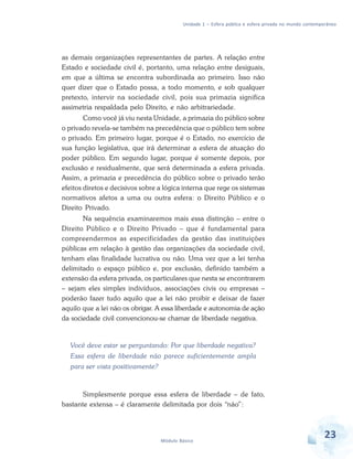 Unidade 1 – Esfera pública e esfera privada no mundo contemporâneo

as demais organizações representantes de partes. A relação entre
Estado e sociedade civil é, portanto, uma relação entre desiguais,
em que a última se encontra subordinada ao primeiro. Isso não
quer dizer que o Estado possa, a todo momento, e sob qualquer
pretexto, intervir na sociedade civil, pois sua primazia significa
assimetria respaldada pelo Direito, e não arbitrariedade.
Como você já viu nesta Unidade, a primazia do público sobre
o privado revela-se também na precedência que o público tem sobre
o privado. Em primeiro lugar, porque é o Estado, no exercício de
sua função legislativa, que irá determinar a esfera de atuação do
poder público. Em segundo lugar, porque é somente depois, por
exclusão e residualmente, que será determinada a esfera privada.
Assim, a primazia e precedência do público sobre o privado terão
efeitos diretos e decisivos sobre a lógica interna que rege os sistemas
normativos afetos a uma ou outra esfera: o Direito Público e o
Direito Privado.
Na sequência examinaremos mais essa distinção – entre o
Direito Público e o Direito Privado – que é fundamental para
compreendermos as especificidades da gestão das instituições
públicas em relação à gestão das organizações da sociedade civil,
tenham elas finalidade lucrativa ou não. Uma vez que a lei tenha
delimitado o espaço público e, por exclusão, definido também a
extensão da esfera privada, os particulares que nesta se encontrarem
– sejam eles simples indivíduos, associações civis ou empresas –
poderão fazer tudo aquilo que a lei não proibir e deixar de fazer
aquilo que a lei não os obrigar. A essa liberdade e autonomia de ação
da sociedade civil convencionou-se chamar de liberdade negativa.

Você deve estar se perguntando: Por que liberdade negativa?
Essa esfera de liberdade não parece suficientemente ampla
para ser vista positivamente?

Simplesmente porque essa esfera de liberdade – de fato,
bastante extensa – é claramente delimitada por dois “não”:

Módulo Básico

23

 