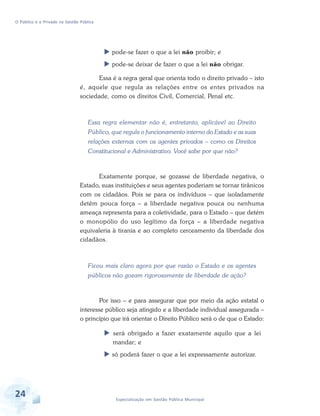 O Público e o Privado na Gestão Pública

pode-se fazer o que a lei não proibir; e
pode-se deixar de fazer o que a lei não obrigar.
Essa é a regra geral que orienta todo o direito privado – isto
é, aquele que regula as relações entre os entes privados na
sociedade, como os direitos Civil, Comercial, Penal etc.

Essa regra elementar não é, entretanto, aplicável ao Direito
Público, que regula o funcionamento interno do Estado e as suas
relações externas com os agentes privados – como os Direitos
Constitucional e Administrativo. Você sabe por que não?

Exatamente porque, se gozasse de liberdade negativa, o
Estado, suas instituições e seus agentes poderiam se tornar tirânicos
com os cidadãos. Pois se para os indivíduos – que isoladamente
detêm pouca força – a liberdade negativa pouca ou nenhuma
ameaça representa para a coletividade, para o Estado – que detém
o monopólio do uso legítimo da força – a liberdade negativa
equivaleria à tirania e ao completo cerceamento da liberdade dos
cidadãos.

Ficou mais claro agora por que razão o Estado e os agentes
públicos não gozam rigorosamente de liberdade de ação?

Por isso – e para assegurar que por meio da ação estatal o
interesse público seja atingido e a liberdade individual assegurada –
o princípio que irá orientar o Direito Público será o de que o Estado:
será obrigado a fazer exatamente aquilo que a lei
mandar; e
só poderá fazer o que a lei expressamente autorizar.

24

Especialização em Gestão Pública Municipal

 