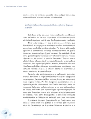 O Público e o Privado na Gestão Pública

público; outras em torno das quais não existe qualquer consenso; e
outras ainda que suscitam os mais vivos embates.

Você saberia listar algumas das atividades exclusivas do poder
público?

Pois bem, entre as ações consensualmente consideradas
como exclusivas do Estado, talvez você tenha mencionado as
atividades legislativas, judiciárias e das forças armadas e policiais.
Não seria imaginável que a elaboração de leis, que
determinarão as obrigações e delimitarão a esfera de liberdade de
todos, fosse conferida a mãos privadas. Por isso, a elaboração
legislativa é normalmente conferida a corpos coletivos em que se
encontram representados todos os interesses da sociedade, de tal
forma que as leis por eles produzidas venham representar a vontade
coletiva – ou, no mínimo, a vontade da maioria. Tampouco seria
admissível que a função de dirimir os conflitos entre as partes fosse
conferida a uma organização privada. Por isso, a atividade judiciária
é também conferida a tribunais, compostos por magistrados com
formação jurídica adequada e situados acima dos interesses das
partes, garantindo a imparcialidade.
Também não contestamos que a defesa das agressões
externas deva caber às forças armadas nacionais e que a segurança
e manutenção da ordem pública internas devam ser asseguradas
pelas forças policiais. Por fim, tampouco questionamos que a
representação dos interesses de um Estado no exterior deva ser
encargo de diplomatas profissionais, mas se por uma razão qualquer
um Estado não contar com representação diplomática própria em
outro país, é admitido que os seus interesses sejam representados
por terceiros. Mas a partir desses pontos, os consensos começarão
a desaparecer e as divergências, a emergir e se tornar mais claras.
A coleta de impostos é considerada, no Brasil, como uma
atividade eminentemente pública e executada por servidores
públicos. No entanto, na Argentina chegou-se a considerar a

26

Especialização em Gestão Pública Municipal

 