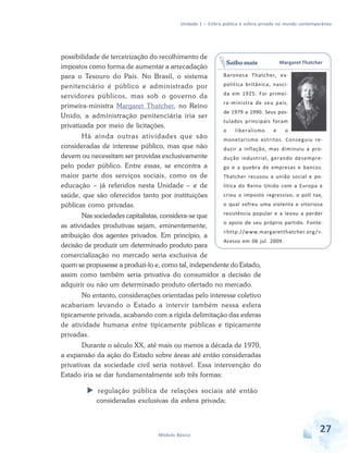 Unidade 1 – Esfera pública e esfera privada no mundo contemporâneo

possibilidade de terceirização do recolhimento de
impostos como forma de aumentar a arrecadação
para o Tesouro do País. No Brasil, o sistema
penitenciário é público e administrado por
servidores públicos, mas sob o governo da
primeira-ministra Margaret Thatcher, no Reino
Unido, a administração penitenciária iria ser
privatizada por meio de licitações.
Há ainda outras atividades que são
consideradas de interesse público, mas que não
devem ou necessitam ser providas exclusivamente
pelo poder público. Entre essas, se encontra a
maior parte dos serviços sociais, como os de
educação – já referidos nesta Unidade – e de
saúde, que são oferecidos tanto por instituições
públicas como privadas.

Saiba mais

Margaret Thatcher

Baronesa Thatcher, expolítica britânica, nascida em 1925. Foi primeira-ministra de seu país,
de 1979 a 1990. Seus postulados principais foram
o

liberalismo

e

o

monetarismo estritos. Conseguiu reduzir a inflação, mas diminuiu a produção industrial, gerando desemprego e a quebra de empresas e bancos.
Thatcher recusou a união social e política do Reino Unido com a Europa e
criou o imposto regressivo, o poll tax,
o qual sofreu uma violenta e vitoriosa

resistência popular e a levou a perder
Nas sociedades capitalistas, considera-se que
o apoio de seu próprio partido. Fonte:
as atividades produtivas sejam, eminentemente,
<http://www.margaretthatcher.org />.
atribuição dos agentes privados. Em princípio, a
Acesso em 06 jul. 2009.
decisão de produzir um determinado produto para
comercialização no mercado seria exclusiva de
quem se propusesse a produzi-lo e, como tal, independente do Estado,
assim como também seria privativa do consumidor a decisão de
adquirir ou não um determinado produto ofertado no mercado.

No entanto, considerações orientadas pelo interesse coletivo
acabariam levando o Estado a intervir também nessa esfera
tipicamente privada, acabando com a rígida delimitação das esferas
de atividade humana entre tipicamente públicas e tipicamente
privadas.
Durante o século XX, até mais ou menos a década de 1970,
a expansão da ação do Estado sobre áreas até então consideradas
privativas da sociedade civil seria notável. Essa intervenção do
Estado iria se dar fundamentalmente sob três formas:
regulação pública de relações sociais até então
consideradas exclusivas da esfera privada;

Módulo Básico

27

 