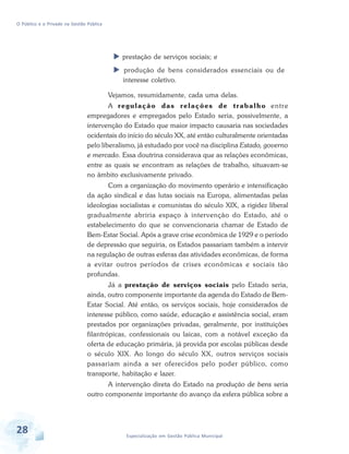 O Público e o Privado na Gestão Pública

prestação de serviços sociais; e
produção de bens considerados essenciais ou de
interesse coletivo.
Vejamos, resumidamente, cada uma delas.
A r e g u l a ç ã o d a s r e l a ç õ e s d e t r a b a l h o entre
empregadores e empregados pelo Estado seria, possivelmente, a
intervenção do Estado que maior impacto causaria nas sociedades
ocidentais do início do século XX, até então culturalmente orientadas
pelo liberalismo, já estudado por você na disciplina Estado, governo
e mercado. Essa doutrina considerava que as relações econômicas,
entre as quais se encontram as relações de trabalho, situavam-se
no âmbito exclusivamente privado.
Com a organização do movimento operário e intensificação
da ação sindical e das lutas sociais na Europa, alimentadas pelas
ideologias socialistas e comunistas do século XIX, a rigidez liberal
gradualmente abriria espaço à intervenção do Estado, até o
estabelecimento do que se convencionaria chamar de Estado de
Bem-Estar Social. Após a grave crise econômica de 1929 e o período
de depressão que seguiria, os Estados passariam também a intervir
na regulação de outras esferas das atividades econômicas, de forma
a evitar outros períodos de crises econômicas e sociais tão
profundas.
Já a prestação de serviços sociais pelo Estado seria,
ainda, outro componente importante da agenda do Estado de BemEstar Social. Até então, os serviços sociais, hoje considerados de
interesse público, como saúde, educação e assistência social, eram
prestados por organizações privadas, geralmente, por instituições
filantrópicas, confessionais ou laicas, com a notável exceção da
oferta de educação primária, já provida por escolas públicas desde
o século XIX. Ao longo do século XX, outros serviços sociais
passariam ainda a ser oferecidos pelo poder público, como
transporte, habitação e lazer.
A intervenção direta do Estado na produção de bens seria
outro componente importante do avanço da esfera pública sobre a

28

Especialização em Gestão Pública Municipal

 