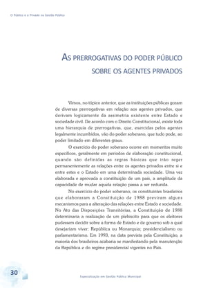 O Público e o Privado na Gestão Pública

AS PRERROGATIVAS DO PODER PÚBLICO
SOBRE OS AGENTES PRIVADOS

Vimos, no tópico anterior, que as instituições públicas gozam
de diversas prerrogativas em relação aos agentes privados, que
derivam logicamente da assimetria existente entre Estado e
sociedade civil. De acordo com o Direito Constitucional, existe toda
uma hierarquia de prerrogativas, que, exercidas pelos agentes
legalmente incumbidos, vão do poder soberano, que tudo pode, ao
poder limitado em diferentes graus.
O exercício do poder soberano ocorre em momentos muito
específicos, geralmente em períodos de elaboração constitucional,
quando são definidas as regras básicas que irão reger
permanentemente as relações entre os agentes privados entre si e
entre estes e o Estado em uma determinada sociedade. Uma vez
elaborada e aprovada a constituição de um país, a amplitude da
capacidade de mudar aquela relação passa a ser reduzida.
No exercício do poder soberano, os constituintes brasileiros
que elaboraram a Constituição de 1988 previram alguns
mecanismos para a alteração das relações entre Estado e sociedade.
No Ato das Disposições Transitórias, a Constituição de 1988
determinaria a realização de um plebiscito para que os eleitores
pudessem decidir sobre a forma de Estado e de governo sob a qual
desejariam viver: República ou Monarquia; presidencialismo ou
parlamentarismo. Em 1993, na data prevista pela Constituição, a
maioria dos brasileiros acabaria se manifestando pela manutenção
da República e do regime presidencial vigentes no País.

30

Especialização em Gestão Pública Municipal

 