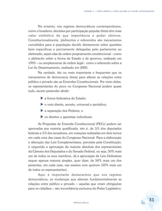 Unidade 1 – Esfera pública e esfera privada no mundo contemporâneo

No entanto, nos regimes democráticos contemporâneos,
como o brasileiro, decisões por participação popular direta têm mais
valor simbólico do que importância e poder efetivos.
Constitucionalmente, plebiscitos e referendos são mecanismos
concebidos para a população decidir diretamente sobre questões
bem específicas e previamente delegadas pelo parlamento ao
eleitorado, sejam elas de ordem propriamente constitucional – como
o plebiscito sobre a forma de Estado e de governo, realizado em
1993 – ou simplesmente de ordem legal - como o referendo sobre a
Lei do Desarmamento, realizado em 2005.
Na verdade, tão ou mais importante e frequentes que os
mecanismos de democracia direta para alterar as relações entre
público e privado são as Emendas Constitucionais. Por meio delas,
os representantes do povo no Congresso Nacional podem quase
tudo, exceto pretender abolir:
a forma federativa de Estado;
o voto direito, secreto, universal e periódico;
a separação dos Poderes; e
os direitos e garantias individuais.
As Propostas de Emenda Constitucional (PECs) podem ser
aprovadas por maioria qualificada, isto é, de 3/5 dos deputados
federais e 3/5 dos senadores, em votações realizadas em dois turnos
em cada uma das casas do Congresso Nacional. Para a elaboração
e alteração das Leis Complementares, previstas pela Constituição,
é requerida a aprovação da maioria absoluta dos representantes
da Câmara dos Deputados e do Senado Federal, ou seja, 50% mais
um de todos os seus membros. Já a aprovação de Leis Ordinárias
requer apenas maioria simples, quer dizer, de 50% mais um dos
presentes, em cada casa, nas sessões com quórum (50% mais um
de todos os representantes).
Aqui é importante destacarmos que nos regimes
democráticos, as mudanças que alteram fundamentalmente as
relações entre público e privado – aquelas que criam obrigações
para os cidadãos – são incumbência exclusiva do Poder Legislativo.

Módulo Básico

31

 