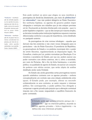 O Público e o Privado na Gestão Pública

*Prebiscito – manifestação da vontade popular,
ou da opinião do povo,
expressa por meio de votação, acerca de assunto
de grande interesse político ou social. Fonte:
Houaiss (2007).
*Referendo – manifestação de um grupo mais ou
menos considerável de
pessoas, por meio de votação, sobre questão
submetida à sua opinião.
Fonte: Houaiss (2007).

Este pode restituir ao povo que elegeu os seus membros a
prerrogativa de decidi-las diretamente, por meio de plebiscitos*
ou referendos*, mas não poderá delegá-la ao Poder Executivo.
Em nenhuma hipótese, os agentes do governo podem impor
obrigações e restrições aos cidadãos que já não estejam previstas
em lei. Excetuando as decisões direitas pelo voto popular – que é o
poder legislativo originário – que se dão sempre por maioria simples,
as decisões tomadas pelas instituições legislativas requerem maiorias
diferenciadas conforme o seu grau de importância, como detalhado
no parágrafo anterior.
As prerrogativas de criar normas infralegais – aquelas que
derivam das leis existentes e não criam novas obrigações para os
particulares – são do Poder Executivo. O presidente da República,
os governadores de Estado e os prefeitos municipais têm o poder
de emitir Decretos, regulamentando as disposições legais. Os
Conselhos, criados por Lei, podem normatizar por Resolução. E os
ministros e secretários de Estado, por sua vez, podem exercer seu
poder normativo com efeitos externos, isto é, sobre a sociedade,
por meio de Portarias. Até o fim da linha hierárquica, o servidor
público, na qualidade de agente do Estado, irá exercer um conjunto
de poderes com efeitos sociais, que serão objeto de análise
detalhada ainda nesta Unidade.
Ao Estado são ainda garantidas certas prerrogativas mesmo
quando estabelece contratos com os agentes privados – embora
conceptualmente um contrato seja uma relação estabelecida entre
iguais. O Estado pode, por exemplo, alterar ou rescindir
unilateralmente os seus contratos, se assim requerer o interesse
público. Em contrapartida, o poder público fica obrigado a
compensar o agente privado pelo prejuízo que a alteração contratual
imposta vier a lhe causar, resguardado o equilíbrio financeiro da
parte contratada.

O Estado pode agir unilateralmente porque ele –
somente ele – age no interesse público, atuando os
demais agentes privados – lícita e legalmente – na
defesa dos seus interesses privados.

32

Especialização em Gestão Pública Municipal

 