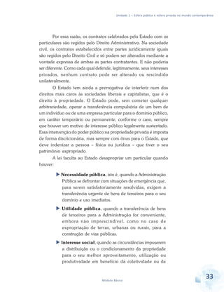 Unidade 1 – Esfera pública e esfera privada no mundo contemporâneo

Por essa razão, os contratos celebrados pelo Estado com os
particulares são regidos pelo Direito Administrativo. Na sociedade
civil, os contratos estabelecidos entre partes juridicamente iguais
são regidos pelo Direito Civil e só podem ser alterados mediante a
vontade expressa de ambas as partes contratantes. E não poderia
ser diferente. Como cada qual defende, legitimamente, seus interesses
privados, nenhum contrato pode ser alterado ou rescindido
unilateralmente.
O Estado tem ainda a prerrogativa de interferir num dos
direitos mais caros às sociedades liberais e capitalistas, que é o
direito à propriedade. O Estado pode, sem cometer qualquer
arbitrariedade, operar a transferência compulsória de um bem de
um indivíduo ou de uma empresa particular para o domínio público,
em caráter temporário ou permanente, conforme o caso, sempre
que houver um motivo de interesse público legalmente sustentado.
Essa intervenção do poder público na propriedade privada é imposta
de forma discricionária, mas sempre com ônus para o Estado, que
deve indenizar a pessoa – física ou jurídica – que tiver o seu
patrimônio expropriado.
A lei faculta ao Estado desapropriar um particular quando
houver:
Necessidade pública, isto é, quando a Administração
Pública se defrontar com situações de emergência que,
para serem satisfatoriamente resolvidas, exigem a
transferência urgente de bens de terceiros para o seu
domínio e uso imediatos.
Utilidade pública, quando a transferência de bens
de terceiros para a Administração for conveniente,
embora não imprescindível, como no caso de
expropriação de terras, urbanas ou rurais, para a
construção de vias públicas.
Interesse social, quando as circunstâncias impuserem
a distribuição ou o condicionamento da propriedade
para o seu melhor aproveitamento, utilização ou
produtividade em benefício da coletividade ou de

Módulo Básico

33

 