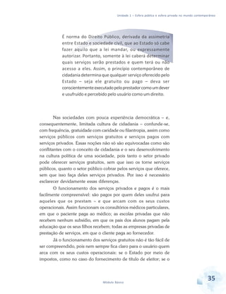 Unidade 1 – Esfera pública e esfera privada no mundo contemporâneo

É norma do Direito Público, derivada da assimetria
entre Estado e sociedade civil, que ao Estado só cabe
fazer aquilo que a lei mandar, ou expressamente
autorizar. Portanto, somente à lei caberá determinar
quais serviços serão prestados e quem terá ou não
acesso a eles. Assim, o princípio contemporâneo de
cidadania determina que qualquer serviço oferecido pelo
Estado – seja ele gratuito ou pago – deva ser
conscientemente executado pelo prestador como um dever
e usufruído e percebido pelo usuário como um direito.

Nas sociedades com pouca experiência democrática – e,
consequentemente, limitada cultura de cidadania – confunde-se,
com frequência, gratuidade com caridade ou filantropia, assim como
serviços públicos com serviços gratuitos e serviços pagos com
serviços privados. Essas noções não só são equivocadas como são
conflitantes com o conceito de cidadania e o seu desenvolvimento
na cultura política de uma sociedade, pois tanto o setor privado
pode oferecer serviços gratuitos, sem que isso os torne serviços
públicos, quanto o setor público cobrar pelos serviços que oferece,
sem que isso faça deles serviços privados. Por isso é necessário
esclarecer devidamente essas diferenças.
O funcionamento dos serviços privados e pagos é o mais
facilmente compreensível: são pagos por quem deles usufrui para
aqueles que os prestam – e que arcam com os seus custos
operacionais. Assim funcionam os consultórios médicos particulares,
em que o paciente paga ao médico; as escolas privadas que não
recebem nenhum subsídio, em que os pais dos alunos pagam pela
educação que os seus filhos recebem; todas as empresas privadas de
prestação de serviços, em que o cliente paga ao fornecedor.
Já o funcionamento dos serviços gratuitos não é tão fácil de
ser compreendido, pois nem sempre fica claro para o usuário quem
arca com os seus custos operacionais: se o Estado por meio de
impostos, como no caso do fornecimento de título de eleitor; se o

Módulo Básico

35

 