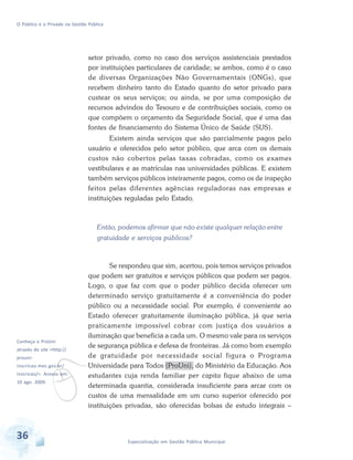 O Público e o Privado na Gestão Pública

setor privado, como no caso dos serviços assistenciais prestados
por instituições particulares de caridade; se ambos, como é o caso
de diversas Organizações Não Governamentais (ONGs), que
recebem dinheiro tanto do Estado quanto do setor privado para
custear os seus serviços; ou ainda, se por uma composição de
recursos advindos do Tesouro e de contribuições sociais, como os
que compõem o orçamento da Seguridade Social, que é uma das
fontes de financiamento do Sistema Único de Saúde (SUS).
Existem ainda serviços que são parcialmente pagos pelo
usuário e oferecidos pelo setor público, que arca com os demais
custos não cobertos pelas taxas cobradas, como os exames
vestibulares e as matrículas nas universidades públicas. E existem
também serviços públicos inteiramente pagos, como os de inspeção
feitos pelas diferentes agências reguladoras nas empresas e
instituições reguladas pelo Estado.

Então, podemos afirmar que não existe qualquer relação entre
gratuidade e serviços públicos?

Conheça o ProUni

v

através do site <http://
prouni-

inscricao.mec.gov.br/

inscricao/>. Acesso em:
10 ago. 2009.

36

Se respondeu que sim, acertou, pois temos serviços privados
que podem ser gratuitos e serviços públicos que podem ser pagos.
Logo, o que faz com que o poder público decida oferecer um
determinado serviço gratuitamente é a conveniência do poder
público ou a necessidade social. Por exemplo, é conveniente ao
Estado oferecer gratuitamente iluminação pública, já que seria
praticamente impossível cobrar com justiça dos usuários a
iluminação que beneficia a cada um. O mesmo vale para os serviços
de segurança pública e defesa de fronteiras. Já como bom exemplo
de gratuidade por necessidade social figura o Programa
Universidade para Todos (ProUni), do Ministério da Educação. Aos
estudantes cuja renda familiar per capita fique abaixo de uma
determinada quantia, considerada insuficiente para arcar com os
custos de uma mensalidade em um curso superior oferecido por
instituições privadas, são oferecidas bolsas de estudo integrais –

Especialização em Gestão Pública Municipal

 