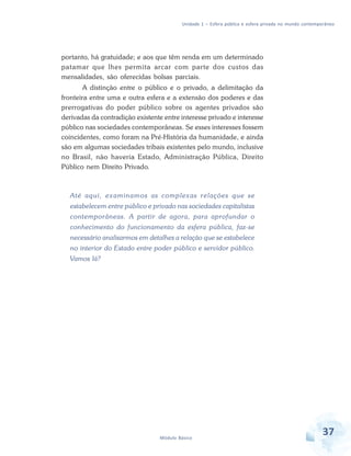 Unidade 1 – Esfera pública e esfera privada no mundo contemporâneo

portanto, há gratuidade; e aos que têm renda em um determinado
patamar que lhes permita arcar com parte dos custos das
mensalidades, são oferecidas bolsas parciais.
A distinção entre o público e o privado, a delimitação da
fronteira entre uma e outra esfera e a extensão dos poderes e das
prerrogativas do poder público sobre os agentes privados são
derivadas da contradição existente entre interesse privado e interesse
público nas sociedades contemporâneas. Se esses interesses fossem
coincidentes, como foram na Pré-História da humanidade, e ainda
são em algumas sociedades tribais existentes pelo mundo, inclusive
no Brasil, não haveria Estado, Administração Pública, Direito
Público nem Direito Privado.

Até aqui, examinamos as complexas relações que se
estabelecem entre público e privado nas sociedades capitalistas
contemporâneas. A partir de agora, para aprofundar o
conhecimento do funcionamento da esfera pública, faz-se
necessário analisarmos em detalhes a relação que se estabelece
no interior do Estado entre poder público e servidor público.
Vamos lá?

Módulo Básico

37

 
