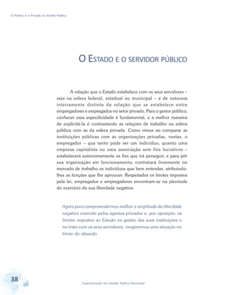 O Público e o Privado na Gestão Pública

O ESTADO E O SERVIDOR PÚBLICO
A relação que o Estado estabelece com os seus servidores –
seja na esfera federal, estadual ou municipal – é de natureza
inteiramente distinta da relação que se estabelece entre
empregadores e empregados no setor privado. Para o gestor público,
conhecer essa especificidade é fundamental, e a melhor maneira
de explicitá-la é contrastando as relações de trabalho na esfera
pública com as da esfera privada. Como vimos ao comparar as
instituições públicas com as organizações privadas, nestas, o
empregador – que tanto pode ser um indivíduo, quanto uma
empresa capitalista ou uma associação sem fins lucrativos –
estabelecerá autonomamente os fins que irá perseguir, e para pôr
sua organização em funcionamento, contratará livremente no
mercado de trabalho os indivíduos que bem entender, atribuindolhes as funções que lhe aprouver. Respeitados os limites impostos
pela lei, empregados e empregadores encontram-se na plenitude
do exercício da sua liberdade negativa.

Agora para compreendermos melhor a amplitude da liberdade
negativa exercida pelos agentes privados e, por oposição, os
limites impostos ao Estado na gestão das suas instituições e
no trato com os seus servidores, imaginemos uma situação no
limite do absurdo.

38

Especialização em Gestão Pública Municipal

 