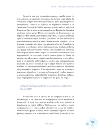 Unidade 1 – Esfera pública e esfera privada no mundo contemporâneo

Suponha que um empresário qualquer decida lançar no
mercado um novo produto, como água de torneira engarrafada. Se
observar e cumprir as normas estabelecidas pelos poderes públicos
competentes, como as da Agência de Vigilância Sanitária e da
Secretaria Estadual de Saúde, esse empresário poderá, legítima e
legalmente, lançar-se no seu empreendimento. Para tanto, ele poderá
contratar quem quiser. Desde que respeite as determinações da
legislação trabalhista, esse empresário poderá, se quiser, empregar
apenas mulheres negras, idosas e portadoras de deficiência física,
não necessitando justificar esse critério perante ninguém, por se
tratar de uma ação afirmativa que não contraria a lei. Poderá ainda
organizar a produção e comercialização do seu produto da forma
que julgar mais conveniente, criando um departamento comercial
voltado para o mercado da região do semiárido nordestino e outro
departamento de exportação voltado para os países do Saara. Se
nesses mercados o empresário imaginário encontrar compradores
para o seu produto, auferirá lucros, sendo o seu empreendimento
revestido de pleno sucesso. Se após algum tempo, ele quiser se
desfazer do seu empreendimento e mudar de ramo de atividades,
ninguém poderá impedi-lo. E se ao contrário, após ter acumulado
prejuízos e dilapidado o seu patrimônio pessoal, resolver encerrar
o empreendimento, poderá fazê-lo livremente, demitindo todos os
seus empregados mediante o pagamento do que a lei exigir.

Você pode estar se perguntando: o que queremos enfatizar com
este exemplo?

Sobretudo que a liberdade de empreendimento, de
contratação e de demissão de empregados desse empresário
imaginário é uma prerrogativa exclusiva do setor privado e
inexistente no setor público. Tipicamente, no setor privado,
empregadores e empregados estabelecem entre si relações
contratuais no pleno exercício de sua liberdade negativa. No setor
público, a relação que se estabelece entre Estado e servidor é a de

Módulo Básico

39

 