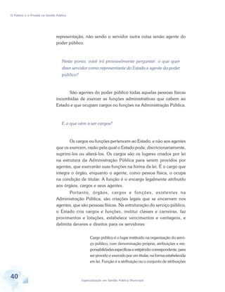 O Público e o Privado na Gestão Pública

representação, não sendo o servidor outra coisa senão agente do
poder público.

Neste ponto, você irá provavelmente perguntar: o que quer
dizer servidor como representante do Estado e agente do poder
público?

São agentes do poder público todas aquelas pessoas físicas
incumbidas de exercer as funções administrativas que cabem ao
Estado e que ocupam cargos ou funções na Administração Pública.

E o que vêm a ser cargos?

Os cargos ou funções pertencem ao Estado, e não aos agentes
que os exercem, razão pela qual o Estado pode, discricionariamente,
suprimi-los ou alterá-los. Os cargos são os lugares criados por lei
na estrutura da Administração Pública para serem providos por
agentes, que exercerão suas funções na forma da lei. É o cargo que
integra o órgão, enquanto o agente, como pessoa física, o ocupa
na condição de titular. A função é o encargo legalmente atribuído
aos órgãos, cargos e seus agentes.
Por tanto, órgãos, cargos e funções, existentes na
Administração Pública, são criações legais que se encarnam nos
agentes, que são pessoas físicas. Na estruturação do serviço público,
o Estado cria cargos e funções, institui classes e carreiras, faz
provimentos e lotações, estabelece vencimentos e vantagens, e
delimita deveres e direitos para os servidores:
Cargo público é o lugar instituído na organização do serviço público, com denominação própria, atribuições e responsabilidades específicas e estipêndio correspondente, para
ser provido e exercido por um titular, na forma estabelecida
em lei. Função é a atribuição ou o conjunto de atribuições

40

Especialização em Gestão Pública Municipal

 