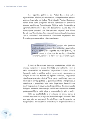 O Público e o Privado na Gestão Pública

Aos agentes políticos do Poder Executivo cabe,
legitimamente, a definição das diretrizes e das políticas de governo
a serem observadas por toda a Administração Pública. Os agentes
eleitos, assim como os agentes por eles nomeados nos primeiro e
segundo escalões da Administração Pública, estão democrática e
legitimamente investidos do poder de reorientar a ação do poder
público para a direção que lhes aprouver, respeitados os limites
das leis e da Constituição. Aos escalões inferiores da Administração,
cabe a observância das diretrizes e orientações de governo, não
devendo opor resistência a estas orientações.

Como cidadão, o funcionário público, em qualquer
nível, pode votar em quem bem entender nas eleições,
mas, na condição de agente do poder público, ele
deverá cumprir com exação as determinações
superiores, sempre – é claro – que essas forem legais.

A maioria dos agentes, investida pelas demais formas, não
tem seu exercício nos cargos delimitado temporalmente, sendo a
forma mais comum de investidura originária o concurso público.
Os agentes assim investidos, após o cumprimento e aprovação no
estágio probatório, tornam-se agentes efetivos, adquirindo
estabilidade no serviço público. Vulgarmente considerada como um
privilégio do serviço público, já que inexistente no setor privado, a
estabilidade é, na verdade, uma forma de proteção do servidor de
possíveis pressões de governantes temporários e de compensação
de alguns deveres e restrições que recaem exclusivamente sobre os
servidores públicos, e não sobre os empregados do setor privado.
Além de estabilidade, a investidura em alguns cargos é
vitalícia, como nos casos de juízes, promotores e procuradores. Mais
uma vez, não se trata aqui de privilégio, mas de garantia de
independência dos ocupantes dessas funções de pressões oriundas

42

Especialização em Gestão Pública Municipal

 