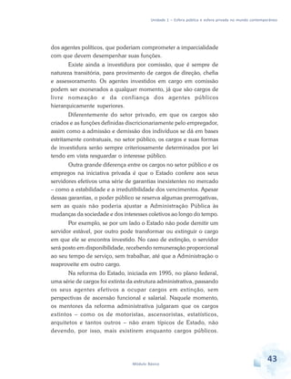Unidade 1 – Esfera pública e esfera privada no mundo contemporâneo

dos agentes políticos, que poderiam comprometer a imparcialidade
com que devem desempenhar suas funções.
Existe ainda a investidura por comissão, que é sempre de
natureza transitória, para provimento de cargos de direção, chefia
e assessoramento. Os agentes investidos em cargo em comissão
podem ser exonerados a qualquer momento, já que são cargos de
livre nomeação e da confiança dos agentes públicos
hierarquicamente superiores.
Diferentemente do setor privado, em que os cargos são
criados e as funções definidas discricionariamente pelo empregador,
assim como a admissão e demissão dos indivíduos se dá em bases
estritamente contratuais, no setor público, os cargos e suas formas
de investidura serão sempre criteriosamente determinados por lei
tendo em vista resguardar o interesse público.
Outra grande diferença entre os cargos no setor público e os
empregos na iniciativa privada é que o Estado confere aos seus
servidores efetivos uma série de garantias inexistentes no mercado
– como a estabilidade e a irredutibilidade dos vencimentos. Apesar
dessas garantias, o poder público se reserva algumas prerrogativas,
sem as quais não poderia ajustar a Administração Pública às
mudanças da sociedade e dos interesses coletivos ao longo do tempo.
Por exemplo, se por um lado o Estado não pode demitir um
servidor estável, por outro pode transformar ou extinguir o cargo
em que ele se encontra investido. No caso de extinção, o servidor
será posto em disponibilidade, recebendo remuneração proporcional
ao seu tempo de serviço, sem trabalhar, até que a Administração o
reaproveite em outro cargo.
Na reforma do Estado, iniciada em 1995, no plano federal,
uma série de cargos foi extinta da estrutura administrativa, passando
os seus agentes efetivos a ocupar cargos em extinção, sem
perspectivas de ascensão funcional e salarial. Naquele momento,
os mentores da reforma administrativa julgaram que os cargos
extintos – como os de motoristas, ascensoristas, estatísticos,
arquitetos e tantos outros – não eram típicos de Estado, não
devendo, por isso, mais existirem enquanto cargos públicos.

Módulo Básico

43

 