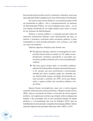 O Público e o Privado na Gestão Pública

Essa decisão discricionária não foi, entretanto, arbitrária, posto que
aprovada pelo Poder Legislativo por meio de Emenda à Constituição.
Em outros casos menos drásticos, os servidores podem ainda
ser transferidos ex officio – isto é, compulsoriamente, no interesse
da Administração Pública, de uma localidade para outra – ou ter
sua lotação transferida de um órgão público para outro, se assim
for do interesse da Administração.
Embora o serviço público e o emprego privado sejam de
naturezas inteiramente distintas, como demonstrado até aqui, os
direitos e benefícios usufruídos pelos servidores públicos e pelos
empregados no setor privado passariam, com o tempo, a ser cada
vez mais convergentes.
Vejamos algumas situações para ilustrar isso.
Há algumas décadas, apenas os empregados do setor
privado tinham direito a receber um 13º salário anual.
Atualmente, benefício equivalente é concedido aos
servidores públicos federais sob o nome de gratificação
natalina.
Até bem pouco tempo atrás, os servidores públicos
estáveis da União podiam incorporar permanentemente,
e em cascata, aos seus vencimentos a remuneração
auferida por terem ocupado cargos em comissão por
um determinado tempo, privilégio desconhecido no
setor privado e excluído, em 1997, da lei que dispõe
sobre o regime jurídico dos servidores públicos civis
da União.
Apesar dessas convergências, para uns e outros seguem
existindo ordenamentos jurídicos distintos: o Regime Jurídico Único
(RJU), para os servidores da União, e uma série de outros regimes
jurídicos, não regidos por contrato, que dispõe sobre as relações dos
Estados e dos municípios com os seus servidores titulares de cargos
públicos; e a Consolidação das Leis do Trabalho (CLT), para os
trabalhadores do setor privado e ocupantes de empregos públicos. Vamos
examinar algumas das principais diferenças entre o RJU e a CLT.

44

Especialização em Gestão Pública Municipal

 