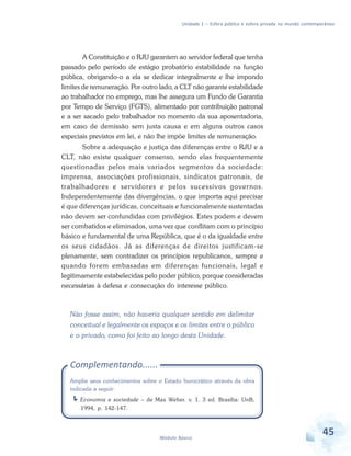 Unidade 1 – Esfera pública e esfera privada no mundo contemporâneo

A Constituição e o RJU garantem ao servidor federal que tenha
passado pelo período de estágio probatório estabilidade na função
pública, obrigando-o a ela se dedicar integralmente e lhe impondo
limites de remuneração. Por outro lado, a CLT não garante estabilidade
ao trabalhador no emprego, mas lhe assegura um Fundo de Garantia
por Tempo de Serviço (FGTS), alimentado por contribuição patronal
e a ser sacado pelo trabalhador no momento da sua aposentadoria,
em caso de demissão sem justa causa e em alguns outros casos
especiais previstos em lei, e não lhe impõe limites de remuneração.
Sobre a adequação e justiça das diferenças entre o RJU e a
CLT, não existe qualquer consenso, sendo elas frequentemente
questionadas pelos mais variados segmentos da sociedade:
imprensa, associações profissionais, sindicatos patronais, de
trabalhadores e servidores e pelos sucessivos governos.
Independentemente das divergências, o que importa aqui precisar
é que diferenças jurídicas, conceituais e funcionalmente sustentadas
não devem ser confundidas com privilégios. Estes podem e devem
ser combatidos e eliminados, uma vez que conflitam com o princípio
básico e fundamental de uma República, que é o da igualdade entre
os seus cidadãos. Já as diferenças de direitos justificam-se
plenamente, sem contradizer os princípios republicanos, sempre e
quando forem embasadas em diferenças funcionais, legal e
legitimamente estabelecidas pelo poder público, porque consideradas
necessárias à defesa e consecução do interesse público.

Não fosse assim, não haveria qualquer sentido em delimitar
conceitual e legalmente os espaços e os limites entre o público
e o privado, como foi feito ao longo desta Unidade.

Complementando......
Amplie seus conhecimentos sobre o Estado burocrático através da obra
indicada a seguir:
Economia e sociedade – de Max Weber. v. 1. 3 ed. Brasília: UnB,
1994, p. 142-147.

Módulo Básico

45

 