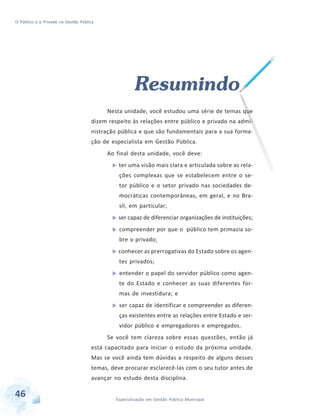 O Público e o Privado na Gestão Pública

Resumindo
Nesta unidade, você estudou uma série de temas que
dizem respeito às relações entre público e privado na administração pública e que são fundamentais para a sua formação de especialista em Gestão Pública.
Ao final desta unidade, você deve:
ter uma visão mais clara e articulada sobre as relações complexas que se estabelecem entre o setor público e o setor privado nas sociedades democráticas contemporâneas, em geral, e no Brasil, em particular;
ser capaz de diferenciar organizações de instituições;
compreender por que o público tem primazia sobre o privado;
conhecer as prerrogativas do Estado sobre os agentes privados;
entender o papel do servidor público como agente do Estado e conhecer as suas diferentes formas de investidura; e
ser capaz de identificar e compreender as diferenças existentes entre as relações entre Estado e servidor público e empregadores e empregados.
Se você tem clareza sobre essas questões, então já
está capacitado para iniciar o estudo da próxima unidade.
Mas se você ainda tem dúvidas a respeito de alguns desses
temas, deve procurar esclarecê-las com o seu tutor antes de
avançar no estudo desta disciplina.

46

Especialização em Gestão Pública Municipal

 